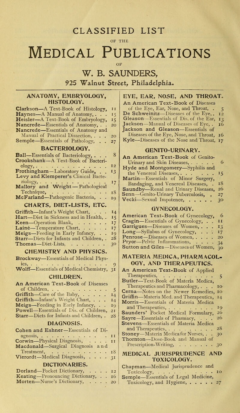 CLASSIFIED LIST Medical Publications W. B, SAUNDERS, 925 Walnut Street, Philadelphia. ANATOMY, EMBRYOLOGY, HISTOLOGY. Clarkson—A Text-Book of Histology, 11 Haynes—A Manual of Anatomy,. . . 15 Heisler—A Text-Book of Embryology, 15 Nancrede—Essentials of Anatomy, . . 20 Nancrede—Essentials of Anatomy and Manual of Practical Dissection, ... 20 Semple—Essentials of Pathology, . . 27 BACTERIOLOGY. Ball—Essentials of Bacteriology, ... 8 Crookshank—A Text-Book of Bacteri- ology, 12 Frothingham—Laboratory Guide, . . 13 Levy and Klemperer's Clinical Bacte- riology, 17 Mallory and Wright — Pathological Technique, 18 McFarland—Pathogenic Bacteria, . . 10 CHARTS, DIET-LISTS, ETC. Griffith—Infant's Weight Chart, ... 14 Hart—Diet in Sickness and in Health, . 15 Keen—Operation Blank, 17 Laine—Temperature Chart, 17 Meigs—Feeding in Early Infancy, . . 19 Starr—Diets for Infants and Children, . 28 Thomas—Diet-Lists, 30 CHEMISTRY AND PHYSICS. Brockway—Essentials of Medical Phys- ics, 9 Wolff—Essentials of Medical Chemistry, 31 CHILDREN. An American Text-Book of Diseases of Children, 5 Griffith—Care of the Baby, 14 Griffith—Infant's Weight Chart, ... 14 Meigs—Feeding in Early Infancy, . . 19 Powell—Essentials of Dis. of Children, 21 Starr—Diets for Infants and Children, . 28 DIAGNOSIS. Cohen and Eshner—Essentials of Di- agnosis, 11 Corwin—Physical Diagnosis, .... 11 Macdonald—Surgical Diagnosis and Treatment, 18 Vierordt—Medical Diagnosis, .... 31 DICTIONARIES. Dorland—Pocket Dictionary, .... 12 Keating—Pronouncing Dictionary, . . 16 Morten—Nurse's Dictionary, .... 20 EYE, EAR, NOSE, AND THROAT. An American Text-Book of Diseases of the Eye, Ear, Nose, and Throat, . 5 De Schweinitz—Diseases of the Eye,. 12 Gleason—Essentials of Dis. of the Ear, 13 Jackson—Manual of Diseases of Eye, . 16 Jackson and Gleason—Essentials of Diseases of the Eye, Nose, and Throat, 16 Kyle—Diseases of the Nose and Throat, 17 GENITOURINARY. An American Text-Book of Genito- urinary and Skin Diseases, 6 Hyde and Montgomery—Syphilis and the Venereal Diseases, 15 Martin—Essentials of Minor Surgery, Bandaging, and Venereal Diseases, . 18 Saundby—Renal and Urinary Diseases, 26 Senn—Genito-Urinary Tuberculosis, . 27 Vecki—Sexual Impotence, 30 GYNECOLOGY. American Text-Book of Gynecology, 6 Cragin—Essentials of Gynecology, . . II Garrigues—Diseases of Women, ... 13 Long—Syllabus of Gynecology, ... 17 Penrose—Diseases of Women, .... 20 Pryor—Pelvic Inflammations, .... 34 Sutton and Giles—Diseases of Women, 30 MATERIA MEDICA, PHARMACOL- OGY, AND THERAPEUTICS. An American Text-Book of Applied Therapeutics, 5 Butler—Text-Book of Materia Medica, Therapeutics and Pharmacology, ... 10 Cerna—Notes on the Newer Remedies, 10 Griffin—Materia Med. and Therapeutics, 14 Morris—Essentials of Materia Medica and Therapeutics, 19 Saunders' Pocket Medical Formulary, 26 Sayre—Essentials of Pharmacy, ... 26 Stevens—Essentials of Materia Medica and Therapeutics, 28 Stoney—Materia Medica for Nurses, . . 30 Thornton—Dose-Book and Manual of Prescription-Writing, 30 MEDICAL JURISPRUDENCE AND TOXICOLOGY. Chapman—Medical Jurisprudence and Toxicology, 10 Semple—Essentials of Legal Medicine, Toxicology, and Hygiene, 27