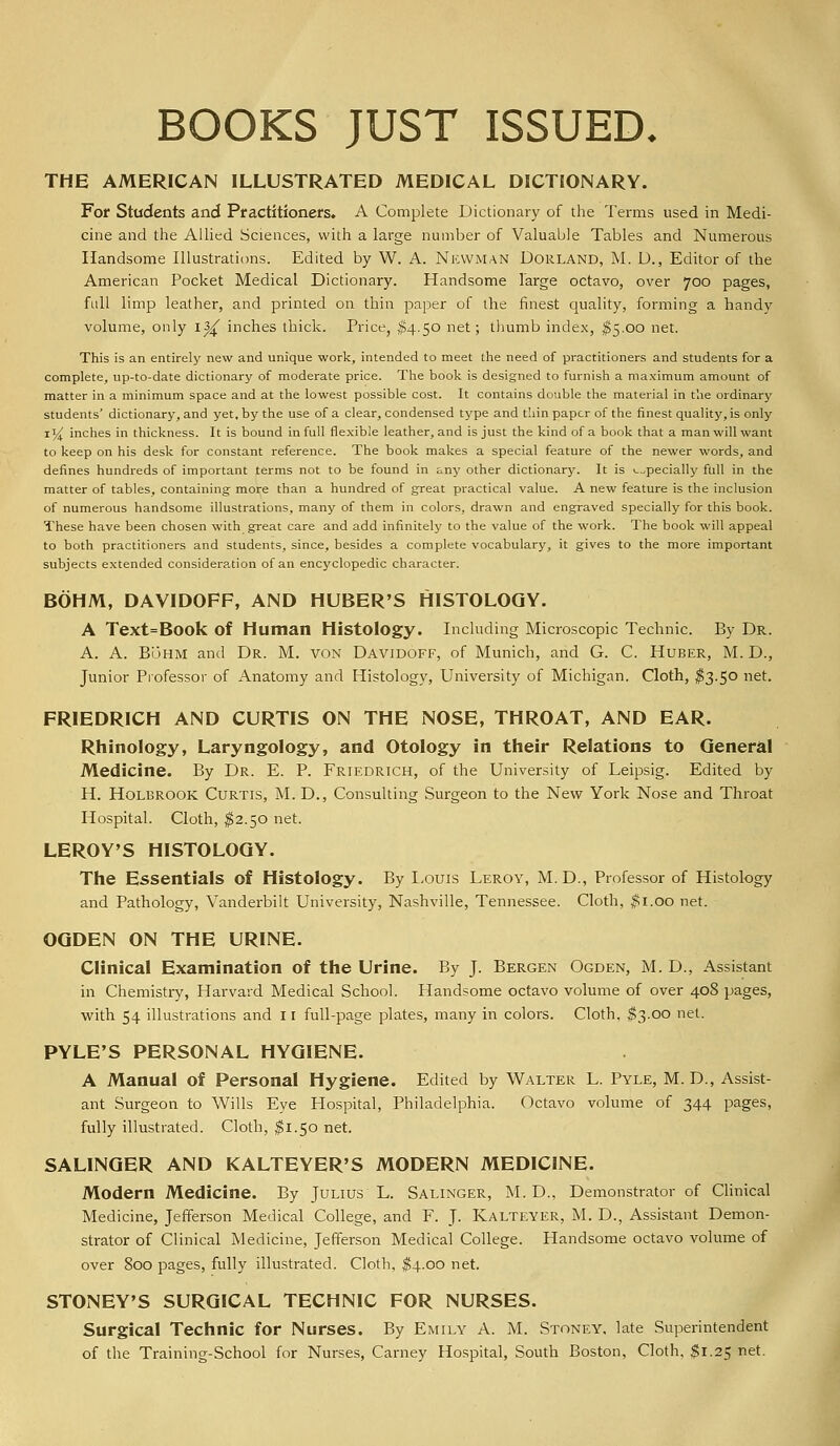 BOOKS JUST ISSUED. THE AMERICAN ILLUSTRATED MEDICAL DICTIONARY. For Students and Practitioners. A Complete Dictionary of the Terms used in Medi- cine and the Allied Sciences, with a large number of Valuable Tables and Numerous Handsome Illustrations. Edited by W. A. Newman Dorland, M. D., Editor of the American Pocket Medical Dictionary. Handsome large octavo, over 700 pages, fall limp leather, and printed on thin paper of the finest quality, forming a handy volume, only i^ inches thick. Price, $4.50 net; thumb index, $5.00 net. This is an entirely new and unique work, intended to meet the need of practitioners and students for a complete, up-to-date dictionary of moderate price. The book is designed to furnish a maximum amount of matter in a minimum space and at the lowest possible cost. It contains double the material in the ordinary students' dictionary, and yet, by the use of a clear, condensed type and thin paper of the finest quality, is only 1% inches in thickness. It is bound in full flexible leather, and is just the kind of a book that a man will want to keep on his desk for constant reference. The book makes a special feature of the newer words, and defines hundreds of important terms not to be found in any other dictionary. It is especially full in the matter of tables, containing more than a hundred of great practical value. A new feature is the inclusion of numerous handsome illustrations, many of them in colors, drawn and engraved specially for this book. These have been chosen with great care and add infinitely to the value of the work. The book will appeal to both practitioners and students, since, besides a complete vocabulary, it gives to the more important subjects extended consideration of an encyclopedic character. BOHM, DAVIDOFF, AND HUBER'S HISTOLOGY. A Text=Book of Human Histology. Including Microscopic Technic. By Dr. A. A. BiJHM and Dr. M. von Davidoff, of Munich, and G. C. Huber, M. D., Junior Professor of Anatomy and Histology, University of Michigan. Cloth, $3.50 net. FRIEDRICH AND CURTIS ON THE NOSE, THROAT, AND EAR. Rhinology, Laryngology, and Otology in their Relations to General Medicine. By Dr. E. P. Friedrich, of the University of Leipsig. Edited by H. Holbrook Curtis, M. D., Consulting Surgeon to the New York Nose and Throat Hospital. Cloth, $2.50 net. LEROY'S HISTOLOGY. The Essentials of Histology. By Louis Leroy, M.D., Professor of Histology and Pathology, Vanderbilt University, Nashville, Tennessee. Cloth, $1.00 net. OGDEN ON THE URINE. Clinical Examination of the Urine. By J. Bergen Ogden, M. D., Assistant in Chemistry, Harvard Medical School. Handsome octavo volume of over 408 pages, with 54 illustrations and 11 full-page plates, many in colors. Cloth. $3.00 net. PYLE'S PERSONAL HYGIENE. A Manual of Personal Hygiene. Edited by Walter L. Pyle, M. D., Assist- ant Surgeon to Wills Eye Hospital, Philadelphia. Octavo volume of 344 pages, fully illustrated. Cloth, $1.50 net. SALINGER AND KALTEYER'S MODERN MEDICINE. Modern Medicine. By Julius L. Salinger, M. D., Demonstrator of Clinical Medicine, Jefferson Medical College, and F. J. Kalteyer, M. D., Assistant Demon- strator of Clinical Medicine, Jefferson Medical College. Handsome octavo volume of over 800 pages, fully illustrated. Cloth, $4.00 net. STONEY'S SURGICAL TECHNIC FOR NURSES. Surgical Technic for Nurses. By Emily A. M. Stoney. late Superintendent of the Training-School for Nurses, Carney Hospital, South Boston, Cloth. $1.25 net.