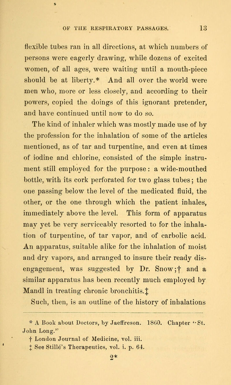 flexible tubes ran in all directions, at which numbers of persons were eagerly drawing, while dozens of excited women, of all ages, were waiting until a mouth-piece should be at liberty.* And all over the world were men who, more or less closely, and according to their powers, copied the doings of this ignorant pretender, and have continued until now to do so. The kind of inhaler which was mostly made use of by the profession for the inhalation of some of the articles mentioned, as of tar and turpentine, and even at times of iodine and chlorine, consisted of the simple instru- ment still employed for the purpose : a wide-mouthed bottle, with its cork perforated for two glass tubes; the one passing below the level of the medicated fluid, the other, or the one through which the patient inhales, immediately above the level. This form of apparatus may yet be very serviceably resorted to for the inhala- tion of turpentine, of tar vapor, and of carbolic acid. An apparatus, suitable alike for the inhalation of moist and dry vapors, and arranged to insure their ready dis- engagement, was suggested by Dr. Snow if and a similar apparatus has been recently much employed by Mandl in treating chronic bronchitis. J Such, then, is an outline of the history of inhalations ■^ A Book about Doctors, by Jaeffreson. 1860. Chapter ''St. John Long. f London Journal of Medicine, voL iii. 'I See Stille's Therapeutics, vol. i. p. 61.