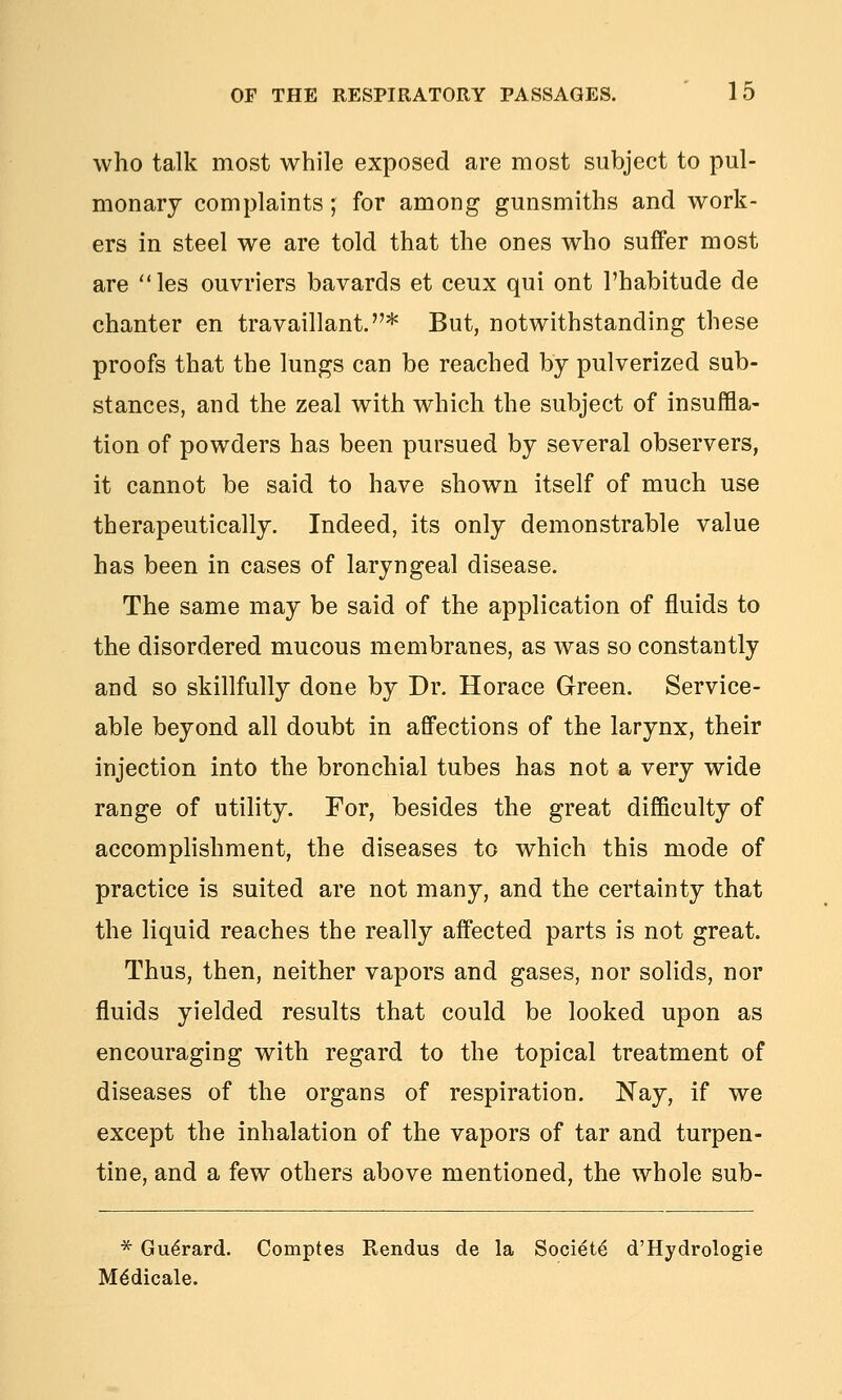 who talk most while exposed are most subject to pul- monary complaints; for among gunsmiths and work- ers in steel we are told that the ones who suffer most are les ouvriers bavards et ceux qui ont I'habitude de chanter en travaillant.* But, notwithstanding these proofs that the lungs can be reached by pulverized sub- stances, and the zeal with which the subject of insuffla- tion of powders has been pursued by several observers, it cannot be said to have shown itself of much use therapeutically. Indeed, its only demonstrable value has been in cases of laryngeal disease. The same may be said of the application of fluids to the disordered mucous membranes, as was so constantly and so skillfully done by Dr. Horace Green. Service- able beyond all doubt in affections of the larynx, their injection into the bronchial tubes has not a very wide range of utility. For, besides the great difficulty of accomphshment, the diseases to which this mode of practice is suited are not many, and the certainty that the liquid reaches the really affected parts is not great. Thus, then, neither vapors and gases, nor solids, nor fluids yielded results that could be looked upon as encouraging with regard to the topical treatment of diseases of the organs of respiration, Nay, if we except the inhalation of the vapors of tar and turpen- tine, and a few others above mentioned, the whole sub- * Gu^rard. Comptes Rendus de la Societe d'Hydrologie M^dicale.