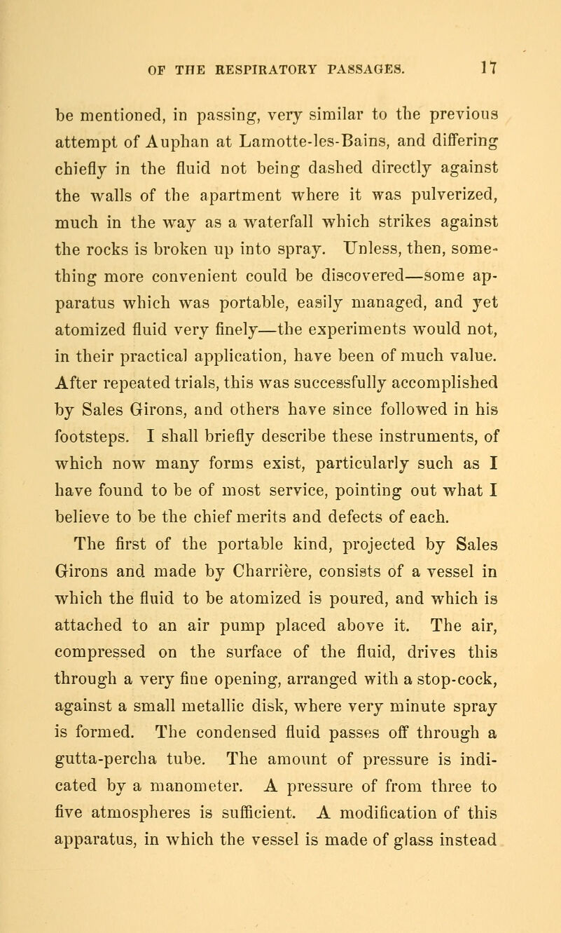 be mentioned, in passing, very similar to the previous attempt of Auphan at Lamotte-les-Bains, and differing chiefly in the fluid not being dashed directly against the walls of the apartment where it was pulverized, much in the way as a waterfall which strikes against the rocks is broken up into spray. Unless, then, some- thing more convenient could be discovered—some ap- paratus which was portable, easily managed, and yet atomized fluid very finely—the experiments would not, in their practical application, have been of much value. After repeated trials, this was successfully accomplished by Sales Girons, and others have since followed in his footsteps. I shall briefly describe these instruments, of which now many forms exist, particularly such as I have found to be of most service, pointing out what I believe to be the chief merits and defects of each. The first of the portable kind, projected by Sales Girons and made by Charriere, consists of a vessel in which the fluid to be atomized is poured, and which is attached to an air pump placed above it. The air, compressed on the surface of the fluid, drives this through a very fine opening, arranged with a stop-cock, against a small metallic disk, where very minute spray is formed. The condensed fluid passes off through a gutta-percha tube. The amount of pressure is indi- cated by a manometer. A pressure of from three to five atmospheres is sufficient. A modification of this apparatus, in which the vessel is made of glass instead