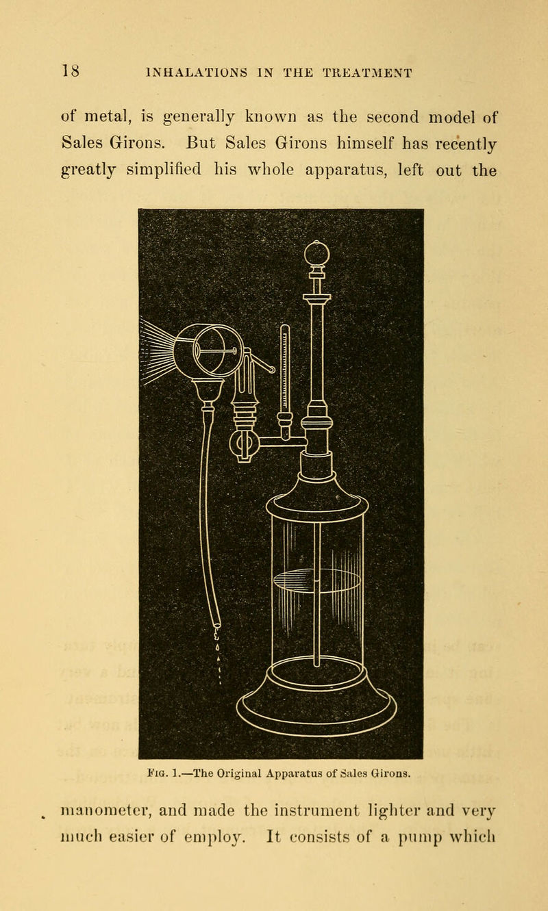 of metal, is generally known as the second model of Sales Girons. But Sales Girons himself has recently greatly simplified his whole apparatus, left out the I'iG. 1.—The Original Apparatus of Sales Girons. manometer, and made the instrument lighter and very much easier of employ. It consists of a pump which