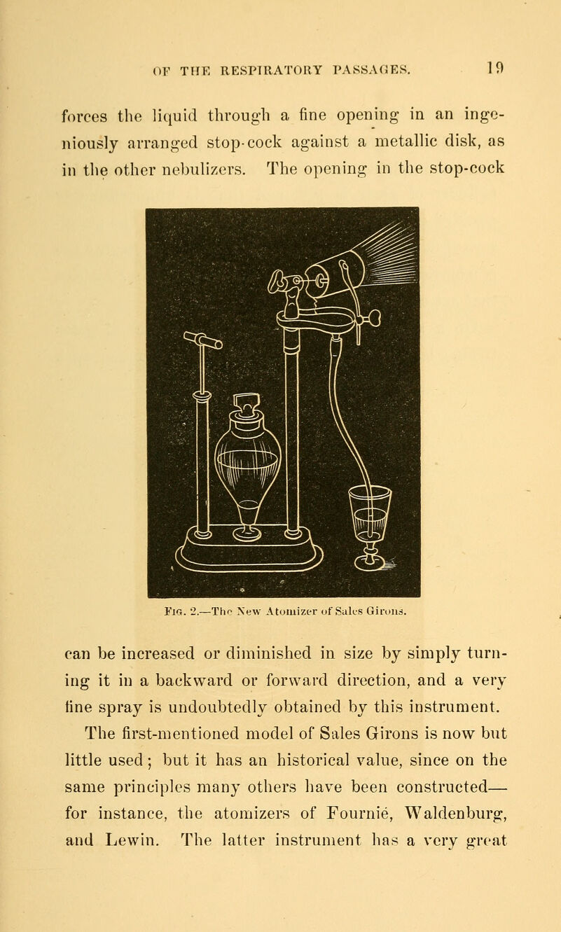 forces the liquid through a fine opening in an inge- niously arranged stop-cock against a metallic disk, as in the other nebulizers. The opening in the stop-cock Fig. 2.—Tho New Atomizer of Suk'S Giruiid. can be increased or diminished in size by simply turn- ing it in a backward or forward direction, and a very line spray is undoubtedly obtained by this instrument. The first-mentioned model of Sales Girons is now but little used; but it has an historical value, since on the same principles many others have been constructed— for instance, the atomizers of Fournie, Waldenburg, and Lewin. The latter instrument has a very great