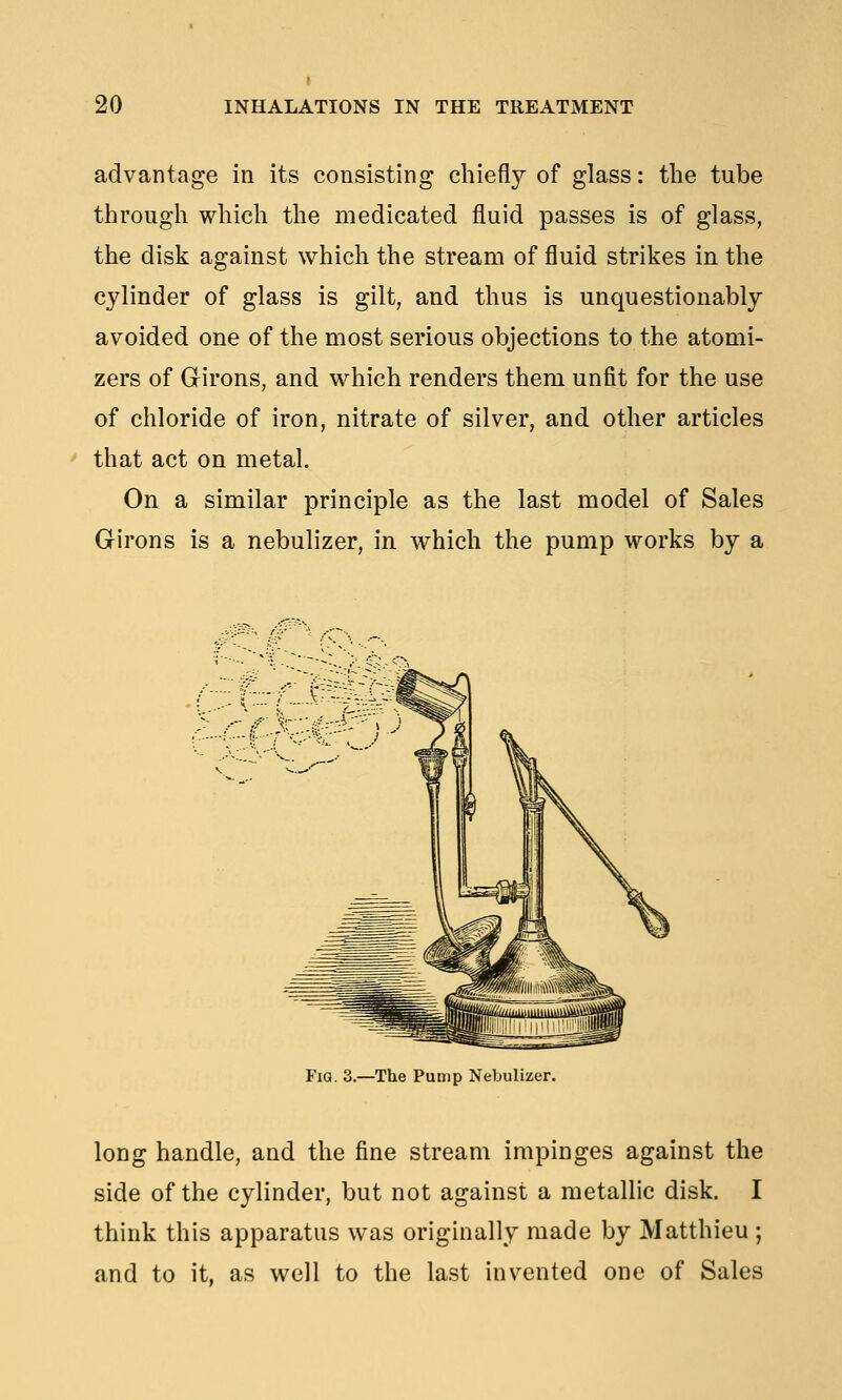 advantage in its consisting chiefly of glass: the tube through which the medicated fluid passes is of glass, the disk against which the stream of fluid strikes in the cylinder of glass is gilt, and thus is unquestionably avoided one of the most serious objections to the atomi- zers of Girons, and which renders them unfit for the use of chloride of iron, nitrate of silver, and other articles that act on metal. On a similar principle as the last model of Sales Girons is a nebulizer, in which the pump works by a Fig. 3.—The Pump Nebulizer. long handle, and the fine stream impinges against the side of the cylinder, but not against a metallic disk. I think this apparatus was originally made by Matthieu ; and to it. as well to the last invented one of Sales