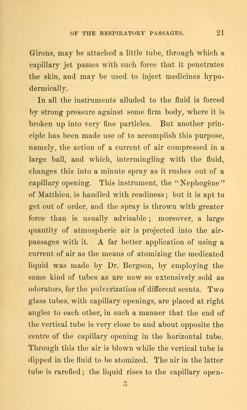 Girons, may be attached a little tube, through which a capillary jet passes with such force that it penetrates the skin, and may be used to inject medicines hypo- dermically. In all the instruments alluded to the fluid is forced by strong pressure against some firm body, where it is broken up into very fine particles. But another prin- ciple has been made use of to accomplish this purpose, namely, the action of a current of air compressed in a large ball, and which, intermingling with the fluid, changes this into a minute spray as it rushes out of a capillary opening. This instrument, the Nephogene of Matthieu, is handled with readiness; but it is apt to get out of order, and the spray is thrown with greater force than is usually advisable ; moreover, a large quantity of atmospheric air is projected into the air- passages with it. A far better application of using a current of air as the means of atomizing the medicated liquid was made by Dr. Bergson, by employing the same kind of tubes as arc now so extensively sold as odorators, for the pulverization of different scents. Two glass tubes, with capillary openings, are placed at right angles to each other, in such a manner that the end of the vertical tube is very close to and about opposite the centre of the capillary opening in the horizontal tube. Through this the air is blown while the vertical tube is dipped in the fluid to be atomized. The air in the latter tube is rarefied; the liquid rises to the capillary open-