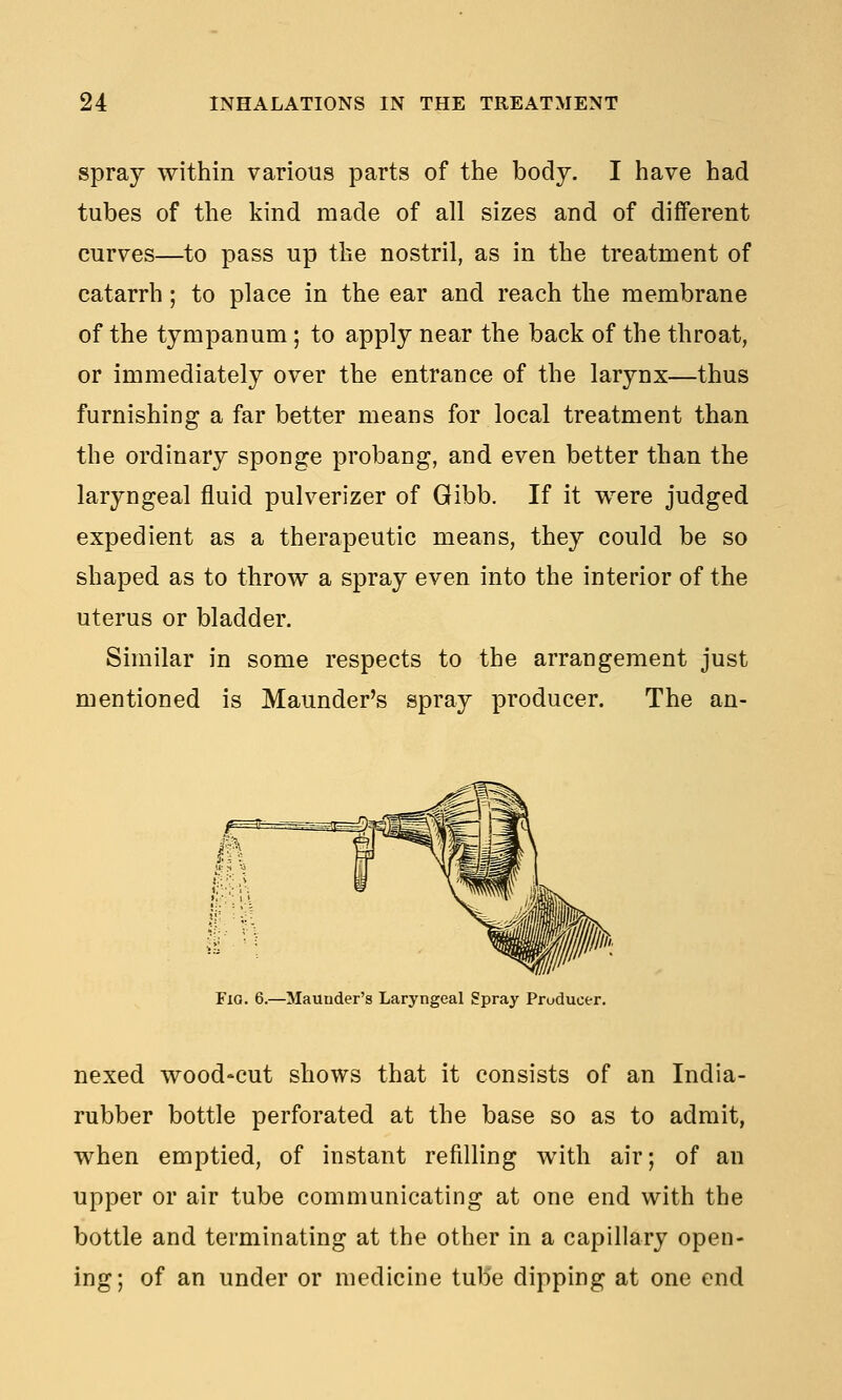 spray within various parts of the body. I have had tubes of the kind made of all sizes and of different curves—to pass up the nostril, as in the treatment of catarrh; to place in the ear and reach the membrane of the tympanum; to apply near the back of the throat, or immediately over the entrance of the larynx—thus furnishing a far better means for local treatment than the ordinary sponge probang, and even better than the laryngeal fluid pulverizer of Gibb. If it were judged expedient as a therapeutic means, they could be so shaped as to throw a spray even into the interior of the uterus or bladder. Similar in some respects to the arrangement just mentioned is Maunder's spray producer. The an- lllh Fio. 6.—Maunder's Laryngeal Spray Producer. nexed wood-cut shows that it consists of an India- rubber bottle perforated at the base so as to admit, when emptied, of instant refilling with air; of an upper or air tube communicating at one end with the bottle and terminating at the other in a capillary open- ing; of an under or medicine tube dipping at one end