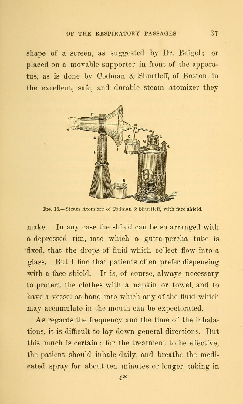 shape of a screen, as suggested by Dr. Beigel; or placed on a movable supporter in front of the appara- tus, as is done by Codman & Shurtleff, of Boston, in the excellent, safe, and durable steam atomizer they Fig. 18.—Steam Atomizer of Codman & Sliui'tlefF, with face shield. make. In any case the shield can be so arranged with a depressed rim, into which a gutta-percha tube is ■fixed, that the drops of fluid which collect flow into a glass. But I find that patients often prefer dispensing with a face shield. It is, of course, always necessary to protect the clothes with a napkin or towel, and to have a vessel at hand into which any of the fluid which may accumulate in the mouth can be expectorated. As regards the frequency and the time of the inhala- tions, it is difficult to lay down general directions. But this much is certain: for the treatment to be effective, the patient should inhale daily, and breathe the medi- cated spray for about ten minutes or longer, taking in 4*