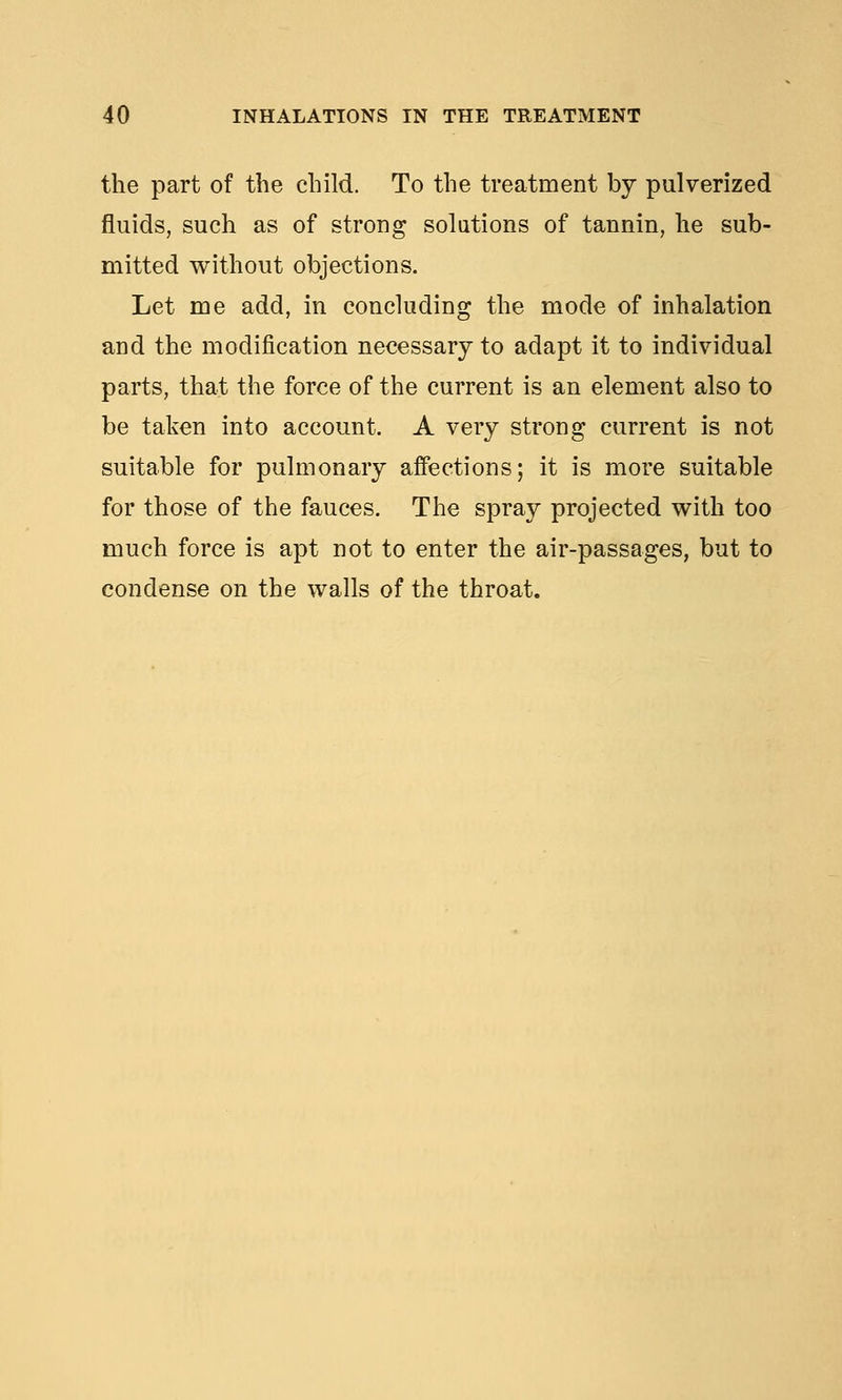 the part of the child. To the treatment by pulverized fluids, such as of strong solutions of tannin, he sub- mitted without objections. Let me add, in concluding the mode of inhalation and the modification necessary to adapt it to individual parts, that the force of the current is an element also to be taken into account. A very strong current is not suitable for pulmonary affections; it is more suitable for those of the fauces. The spray projected with too much force is apt not to enter the air-passages, but to condense on the walls of the throat.