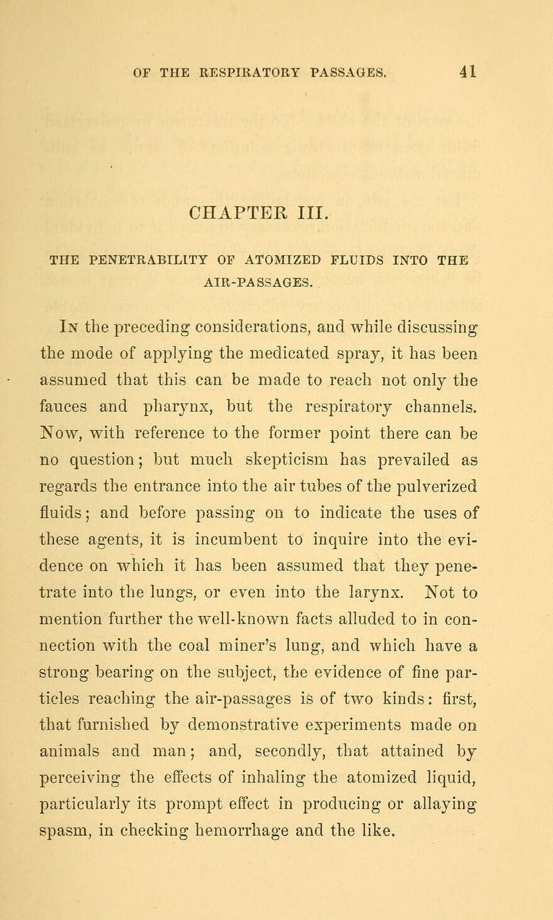 CHAPTER III. THE PENETRABILITY OF ATOMIZED FLUIDS INTO THE AIR-PASSAGES. In the preceding considerations, and while discussing the mode of applying the medicated spray, it has been assumed that this can be made to reach not only the fauces and pharynx, but the respiratory channels. Now, with reference to the former point there can be no question; but much skepticism has prevailed as regards the entrance into the air tubes of the pulverized fluids; and before passing on to indicate the uses of these agents, it is incumbent to inquire into the evi- dence on which it has been assumed that they pene- trate into the lungs, or even into the larynx. Not to mention further the well-known facts alluded to in con- nection with the coal miner's lung, and which have a strong bearing on the subject, the evidence of fine par- ticles reaching the air-passages is of two kinds: first, that furnished by demonstrative experiments made on animals and man; and, secondly, that attained by perceiving the effects of inhaling the atomized liquid, particularly its prompt effect in producing or allaying spasm, in checking hemorrhage and the like.
