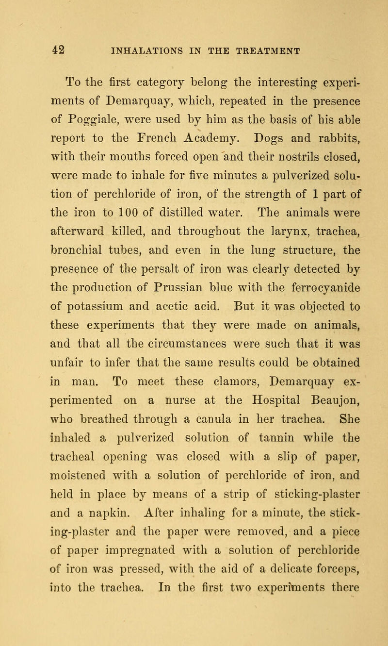 To the first category belong the interesting experi- ments of Demarquay, which, repeated in the presence of Poggiale, were used by him as the basis of his able report to the French Academy. Dogs and rabbits, with their mouths forced open and their nostrils closed, were made to inhale for five minutes a pulverized solu- tion of perchloride of iron, of the strength of 1 part of the iron to 100 of distilled water. The animals were afterward killed, and throughout the larynx, trachea, bronchial tubes, and even in the lung structure, the presence of the persalt of iron was clearly detected by the production of Prussian blue with the ferrocyanide of potassium and acetic acid. But it was objected to these experiments that they were made on animals, and that all the circumstances were such that it was unfair to infer that the same results could be obtained in man. To meet these clamors, Demarquay ex- perimented on a nurse at the Hospital Beaujon, who breathed through a canula in her trachea. She inhaled a pulverized solution of tannin while the tracheal opening was closed with a slip of paper, moistened with a solution of perchloride of iron, and held in place by means of a strip of sticking-plaster and a napkin. After inhaling for a minute, the stick- ing-plaster and the paper were removed, and a piece of paper impregnated with a solution of perchloride of iron was pressed, with the aid of a delicate forceps, into the trachea. In the first two experiments there