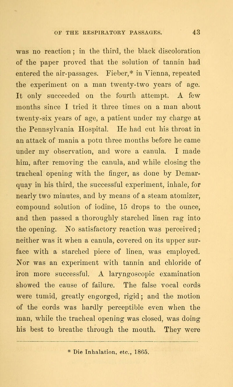 was no reaction; in the third, the black discoloration of the paper proved that the solution of tannin had entered the air-passages. Fieber,* in Yienna, repeated the experiment on a man twenty-two years of age. It only succeeded on the fourth attempt. A few months since I tried it three times on a man about twenty-six years of age, a patient under my charge at the Pennsylvania Hospital. He had cut his throat in an attack of mania a potu three months before he came under my observation, and wore a canula. I made him, after removing the canula, and while closing the tracheal opening with the finger, as done by Demar- quay in his third, the successful experiment, inhale, for nearly two minutes, and by means of a steam atomizer, compound solution of iodine, 15 drops to the ounce, and then passed a thoroughly starched linen rag into the opening. No satisfactory reaction was perceived; neither was it when a canula, covered on its upper sur- face with a starched piece of linen, was employed. Nor was an experiment with tannin and chloride of iron more successful. A laryngoscopic examination showed the cause of failure. The false vocal cords were tumid, greatly engorged, rigid; and the motion of the cords was hardly perceptible even when the man, while the tracheal opening was closed, was doing his best to breathe through the mouth. They were * Die Inhalation, etc., 1865.