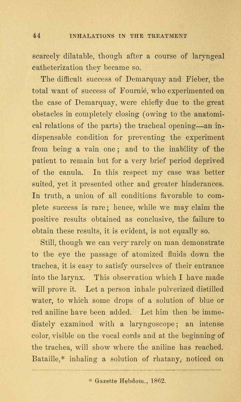 scarcely dilatable, though after a course of larjmgeal catheterization they became so. The difficult success of Demarquay and Fieber, the total want of success of Fournie, who experimented on the case of Demarquay, were chiefly due to the great obstacles in completely closing (owing to the anatomi- cal relations of the parts) the tracheal opening—an in- dispensable condition for preventing the experiment from being a vain one; and to the inability of the patient to remain but for a very brief period deprived of the canula. In this respect my case was better suited, yet it presented other and greater hinderances. In truth, a union of all conditions favorable to com- plete success is rare; hence, while we may claim the positive results obtained as conclusive, the failure to obtain these results, it is evident, is not equally so. Still, though we can very rarely on man demonstrate to the eye the passage of atomized fluids down the trachea, it is easy to satisfy ourselves of their entrance into the larynx. This observation which I have made will prove it. Let a person inhale pulverized distilled water, to which some drops of a solution of blue or red aniline have been added. Let him then be imme- diately examined with a larj^ngoscope; an intense color, visible on the vocal cords and at the beginning of the trachea, will show where the aniline has reached. Bataille,* inhaling a solution of rhatany, noticed on * Gazette Hebdom., 1862.