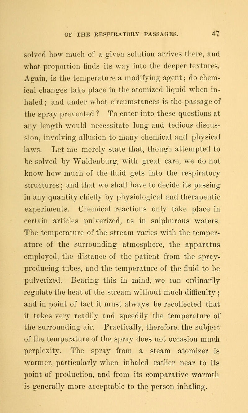 solved bow much of a given solution an'ives there, and what proportion finds its way into the deeper textures. Again, is the temperature a modifying agent; do chem- ical changes take place in the atomized liquid when in- haled; and under what circumstances is the passage of the spray prevented ? To enter into these questions at any length would necessitate long and tedious discus- sion, involving allusion to many chemical and physical laws. Let me merely state that, though attempted to be solved by Waldenburg, with great care, we do not know how much of the fluid gets into the respiratory structures; and that we shall have to decide its passing in any quantity chiefly by physiological and therapeutic experiments. Chemical reactions only take place in certain articles pulverized, as in sulphurous waters. The temperature of the stream varies with the temper- ature of the surrounding atmosphere, the apparatus employed, the distance of the patient from the spra}^- producing tubes, and the temperature of the fluid to be pulverized. Bearing this in mind, we can ordinarily regulate the heat of the stream without much difficulty ; and in point of fact it must always be recollected that it takes very readily and speedily the temperature of the surrounding air. Practically, therefore, the subject of the temperature of the spray does not occasion much perplexity. The spray from a steam atomizer is warmer, particularly when inhaled rather near to its point of production, and from its comparative warmth is generally more acceptable to the person inhaling.