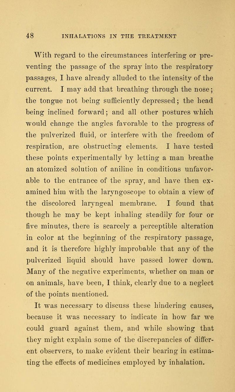With regard to the circumstances interfering or pre- venting the passage of the spray into the respiratory passages, I have already alluded to the intensity of the current. I may add that breathing through the nose; the tongue not being sufficiently depressed; the head being inclined forward; and all other postures which would change the angles favorable to the progress of the pulverized fluid, or interfere with the freedom of respiration, are obstructing elements. I have tested these points experimentally by letting a man breathe an atomized solution of aniline in conditions unfavor- able to the entrance of the spra}^, and have then ex- amined him with the laryngoscope to obtain a view of the discolored larjmgeal membrane. I found that though he may be kept inhaling steadily for four or five minutes, there is scarcely a perceptible alteration in color at the beginning of the respiratory passage, and it is therefore highly improbable that any of the pulverized liquid should have passed lower down. Many of the negative experiments, whether on man or on animals, have been, I think, clearly due to a neglect of the points mentioned. It was necessary to discuss these hindering causes, because it was necessary to indicate in how far we could guard against them, and while showing that they might explain some of the discrepancies of differ- ent observers, to make evident their bearing in estima- ting the effects of medicines employed by inhalation.