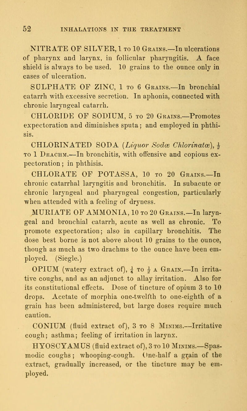 NITRATE OF SILYER, 1 to 10 Grains.—In ulcerations of pharynx and larynx, in follicular pharyngitis. A face shield is always to be used. 10 grains to the ounce only in cases of ulceration. SULPHATE OF ZINC, 1 to 6 Grains.—In bronchial catarrh with excessive secretion. In aphonia, connected with chronic laryngeal catarrh. CHLORIDE OF SODIUM, 5 to 20 Grains.—Promotes expectoration and diminishes sputa; and employed in phthi- sis. CHLORINATED SODA [Liquor Sodce Clilorinatoe), ^ to 1 Drachm.—In bronchitis, with offensive and copious ex- pectoration ; in phthisis. CHLORATE OF POTASSA, 10 to 20 Grains.—In chronic catarrhal laryngitis and bronchitis. In subacute or chronic laryngeal and pharyngeal congestion, particularly when attended with a feeling of dryness. MURIATE OF AMMONIA, 10 to 20 Grains.—In laryn- geal and bronchial catarrh, acute as well as chronic. To promote expectoration; also in capillary bronchitis. The dose best borne is not above about 10 grains to the ounce, though as much as two drachms to the ounce have been em- ployed. (Siegle.) OPIUM (watery extract of), :^ to |- a Grain.—In irrita- tive coughs, and as an adjunct to allay irritation. Also for its constitutional effects. Dose of tincture of opium 3 to 10 drops. Acetate of morphia one-twelfth to one-eighth of a grain has been administered, but large doses require much caution. CONIUM (fluid extract of), 3 to 8 Minims.—Irritative cough; asthma; feeling of irritation in larynx. HYOSCYAMUS (fluid extract of), 3 to 10 Minims.—Spas- modic coughs; whooping-cough, (ine-half a grain of the extract, gradually increased, or the tincture may be em- ployed.