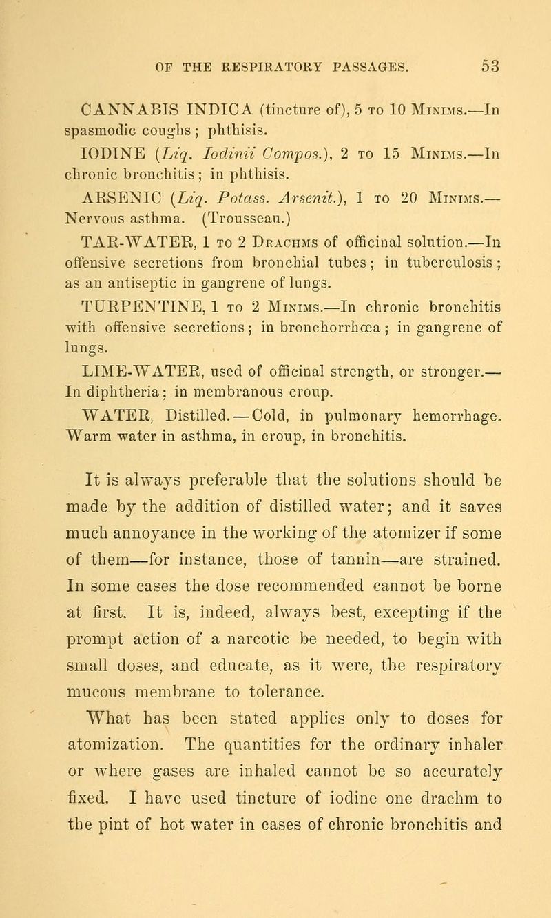 CANNABIS INDICA (tincture of), 5 to 10 Minims.—In spasmodic couglis ; phtliisis. IODINE [Liq. lodinii Compos.), 2 to 15 Minims.—In chronic bronchitis ; in phthisis. AKSENIO [Ltq. Potass. Arsem't.), 1 to 20 Minims.— Nervous asthma. (Trousseau.) TAR-WATER, 1 to 2 Drachms of officinal solution.—In offensive secretions from bronchial tubes; in tuberculosis; as an antiseptic in gangrene of lungs. TURPENTINE, 1 to 2 Minims.—In chronic bronchitis with offensive secretions; in bronchorrhoea; in gangrene of lungs. LIME-WATER, used of officinal strength, or stronger.— In diphtheria; in membranous croup. WATER; Distilled. — Cold, in pulmonary hemorrhage. Warm water in asthma, in croup, in bronchitis. It is always preferable that the solutions should be made by the addition of distilled water; and it saves much annoyance in the working of the atomizer if some of them—for instance, those of tannin—are strained. In some cases the dose recommended cannot be borne at first. It is, indeed, always best, excepting if the prompt action of a narcotic be needed, to begin with small doses, and educate, as it were, the respiratory mucous membrane to tolerance. What has been stated applies only to doses for atomization. The quantities for the ordinary inhaler or where gases are inhaled cannot be so accurately fixed. I have used tincture of iodine one drachm to the pint of hot water in cases of chronic bronchitis and