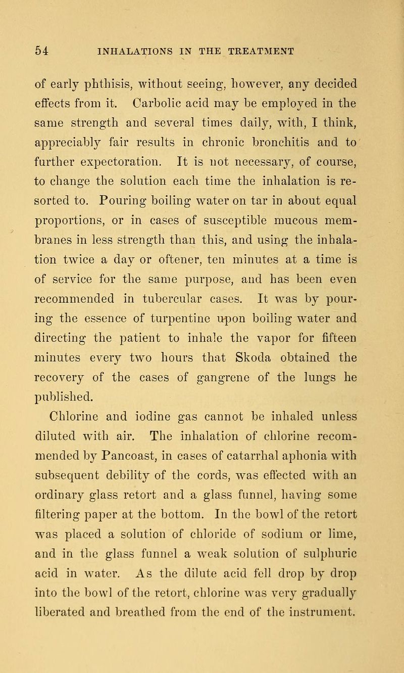 of early phthisis, without seeing, however, any decided effects from it. Carbolic acid may be employed in the same strength and several times daily, with, I think, appreciably fair results in chronic bronchitis and to further expectoration. It is not necessary, of course, to change the solution each time the inhalation is re- sorted to. Pouring boiling water on tar in about equal proportions, or in cases of susceptible mucous mem- branes in less strength than this, and using the inhala- tion twice a day or oftener, ten minutes at a time is of service for the same purpose, and has been even recommended in tubercular cases. It was by pour- ing the essence of turpentine upon boiling water and directing the patient to inhale the vapor for fifteen minutes every two hours that Skoda obtained the recovery of the cases of gangrene of the lungs he published. Chlorine and iodine gas cannot be inhaled unless diluted with air. The inhalation of chlorine recom- mended by Pancoast, in cases of catarrhal aphonia with subsequent debility of the cords, was effected with an ordinary glass retort and a glass funnel, having some filtering paper at the bottom. In the bowl of the retort was placed a solution of chloride of sodium or lime, and in the glass funnel a weak solution of sulphuric acid in water. As the dilute acid fell drop by drop into the bowl of the retort, chlorine was very gradually liberated and breathed from the end of the instrument.