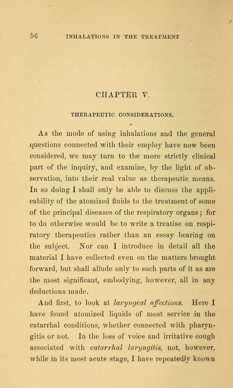 CHAPTER y. THERAPEUTIC CONSIDERATIONS. As the mode of using inhalations and the general questions connected with their employ have now been considered, we may turn to the more strictly clinical part of the inquiry, and examine, by the light of ob- servation, into their real value as therapeutic means. In so doing I shall only be able to discuss the appli- cability of the atomized fluids to the treatment of some of the principal diseases of the respiratory organs ; for to do otherwise would be to write a treatise on respi- ratory therapeutics rather than an essay bearing on the subject. Nor can I introduce in detail all the material I have collected even on the matters brought forward, but shall allude only to such parts of it as are the most significant, embodying, however, all in any deductions made. And first, to look at laryngeal affections. Here I have found atomized liquids of most service in the catarrhal conditions, whether connected with pharyn- gitis or not. In the loss of voice and irritative cough associated with catari^hal laryngitis, not, however, while in its most acute stage, I have repeatedly known