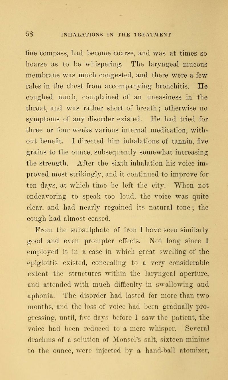 fine compass, liad become coarse, and was at times so hoarse as to Le whispering. The laryngeal mucous membrane was much congested, and there were a few rales in the chest from accompanying bronchitis. He coughed much, complained of an uneasiness in the throat, and was rather short of breath; otherwise no symptoms of any disorder existed. He had tried for three or four weeks various mternal medication, with- out benefit. I directed him inhalations of tannin, five grains to the ounce, subsequently somewhat increasing the strength. After the sixth inhalation his voice im- proved most strikingh^, and it continued to improve for ten days, at w^hich time he left the city. When not endeavoring to speak too loud, the voice was quite clear, and had nearly regained its natural tone; the cough had almost ceased. From the subsulphate of iron I have seen similarly good and even prompter efi'ects. Not long since I employed it in a case in which great swelling of the epiglottis existed, concealing to a very considerable extent the structures within the larjmgeal aperture, and attended Avith much difficulty in swallowing and aphonia. The disorder had lasted for more than two months, and the loss of voice had been gradually pro- gressing, until, fiv^e days before I saw the patient, the voice had been reduced to a mere whisper. Several drachms of a solution of MonsePs salt, sixteen minims to the ounce, were injected by a hand-ball atomizer,