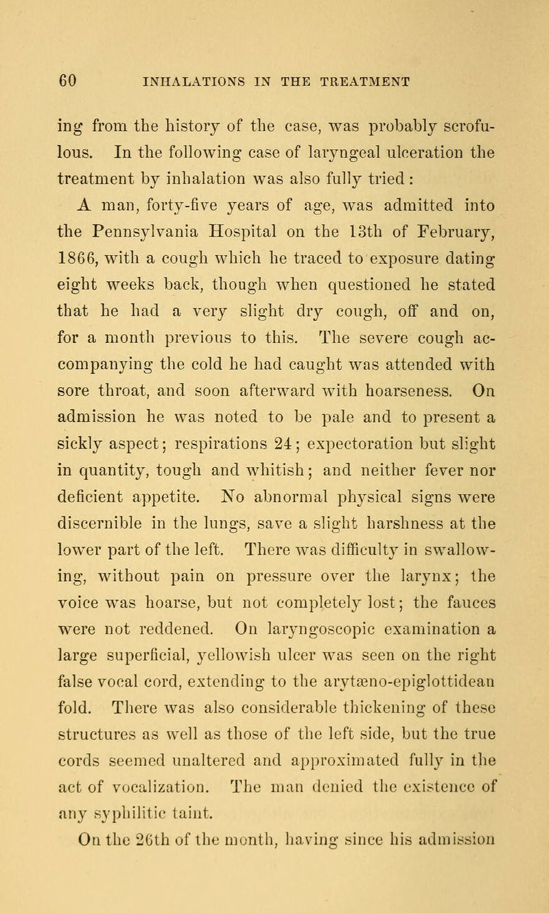 ing from the history of the case, was probably scrofu- lous. In the following case of laryngeal ulceration the treatment by inhalation was also fully tried: A man, forty-five years of age, was admitted into the Pennsylvania Hospital on the 13th of February, 1866, with a cough which he traced to exposure dating eight weeks back, though when questioned he stated that he had a very slight dry cough, off and on, for a month previous to this. The severe cough ac- companying the cold he had caught was attended with sore throat, and soon afterward with hoarseness. On admission he was noted to be pale and to present a sickly aspect; respirations 24; expectoration but slight in quantity, tough and whitish; and neither fever nor deficient appetite. 'No abnormal physical signs were discernible in the lungs, save a slight harshness at the lower part of the left. There was difficulty in swallow- ing, without pain on pressure over the larynx; the voice was hoarse, but not completely lost; the fauces were not reddened. On laryngoscopic examination a large superficial, yellowish ulcer was seen on the right false vocal cord, extending to the arytasno-epiglottidean fold. There was also considerable thickening of these structures as well as those of the left side, but the true cords seemed unaltered and approximated fully in the act of vocalization. The man denied the existence of any syphilitic taint. On the 2Gth of the month, liaving since his admission