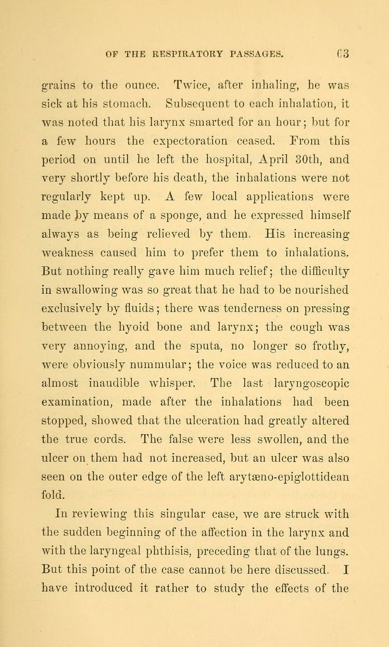 grains to the ounce. Twice, after inhaling, he was sick at his stomach. Subsequent to each inhalation, it was noted that his larynx smarted for an hour; hut for a few hours the expectoration ceased. From this period on until he left the hospital, April 30th, and very shortly before his death, the inhalations were not regularly kept up. A few local applications were made jby means of a sponge, and he expressed himself always as being reheved by thern. His increasing weakness caused him to prefer them to inhalations. But nothing really gave him much relief; the difficulty in swallowing was so great that he had to be nourished exclusively by fluids; there was tenderness on pressing between the hyoid bone and larynx; the cough was very annoying, and the sputa, no longer so frothy, were obviously nummular; the voice was reduced to an almost inaudible whisper. The last laryngoscopic examination, made after the inhalations had been stopped, showed that the ulceration had greatly altered the true cords. The false were less swollen, and the ulcer on them had not increased, but an ulcer was also seen on the outer edge of the left arytagno-epiglottidean fold. In reviewing this singular case, we are struck with the sudden beginning of the affection in the larynx and with the laryngeal phthisis, preceding that of the lungs. But this point of the case cannot be here discussed. I have introduced it rather to study the effects of the