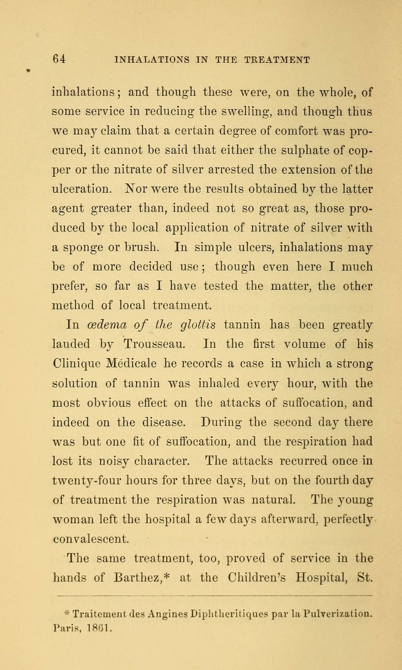 inhalations; and though these were, on the whole, of some service in reducing the swelling, and though thus we may claim that a certain degree of comfort was pro- cured, it cannot be said that either the sulphate of cop- per or the nitrate of silver arrested the extension of the ulceration. 'Nor were the results obtained by the latter agent greater than, indeed not so great as, those pro- duced by the local application of nitrate of silver with a sponge or brush. In simple ulcers, inhalations may be of more decided use; though even here I much prefer, so far as I have tested the matter, the other method of local treatment. In oedema of the glottis tannin has been greatly lauded by Trousseau. In the first volume of his Clinique Medicale he records a case in which a strong solution of tannin was inhaled every hour, with the most obvious effect on the attacks of suffocation, and indeed on the disease. During the second day there was but one fit of suffocation, and the respiration had lost its noisy character. The attacks recurred once in twenty-four hours for three days, but on the fourth day of treatment the respiration was natural. The young woman left the hospital a few days afterward, perfectly convalescent. The same treatment, too, proved of service in the hands of Barthez,* at the Children's Hospital, St. * Traitement des Angines Diplitheritiqucs par la Pulverization. Paris, 1861.