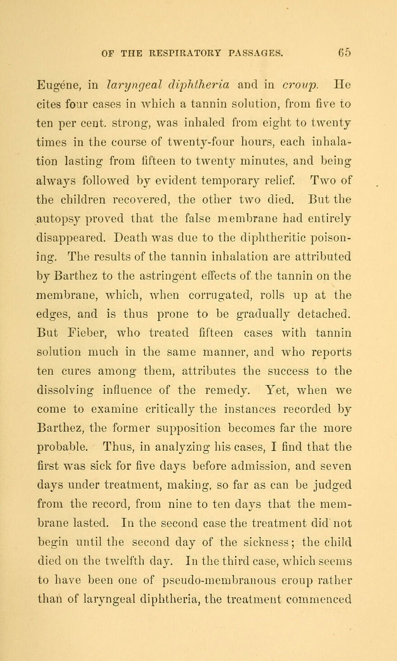 Eugene, in laryngeal diphtheria and in crovp. He cites four cases in which a tannin solution, from five to ten per cent, strong, was inhaled from eight to twenty times in the course of twenty-four hours, each inhala- tion lasting from fifteen to twenty minutes, and being always followed by evident temporary rehef Two of the children recovered, the other two died. But the autopsy proved that the false membrane had entirely disappeared. Death was due to the diphtheritic poison- ing. The results of the tannin inhalation are attributed by Barthez to the astringent effects of the tannin on the membrane, which, when corrugated, rolls up at the edges, and is thus prone to be gradually detached. But Fieber, who treated fifteen cases with tannin solution much in the same manner, and who reports ten cures among them, attributes the success to the dissolving influence of the remedy. Yet, when we come to examine critically the instances recorded by Barthez, the former supposition becomes far the more probable. Thus, in analyzing his cases, I find that the first was sick for five days before admission, and seven days under treatment, making, so far as can be judged from the record, from nine to ten days that the mem- brane lasted. In the second case the treatment did not begin until the second day of the sickness; the child died on the twelfth day. In the third case, which seems to have been one of pseudo-membranous croup rather than of laryngeal diphtheria, the treatment commenced