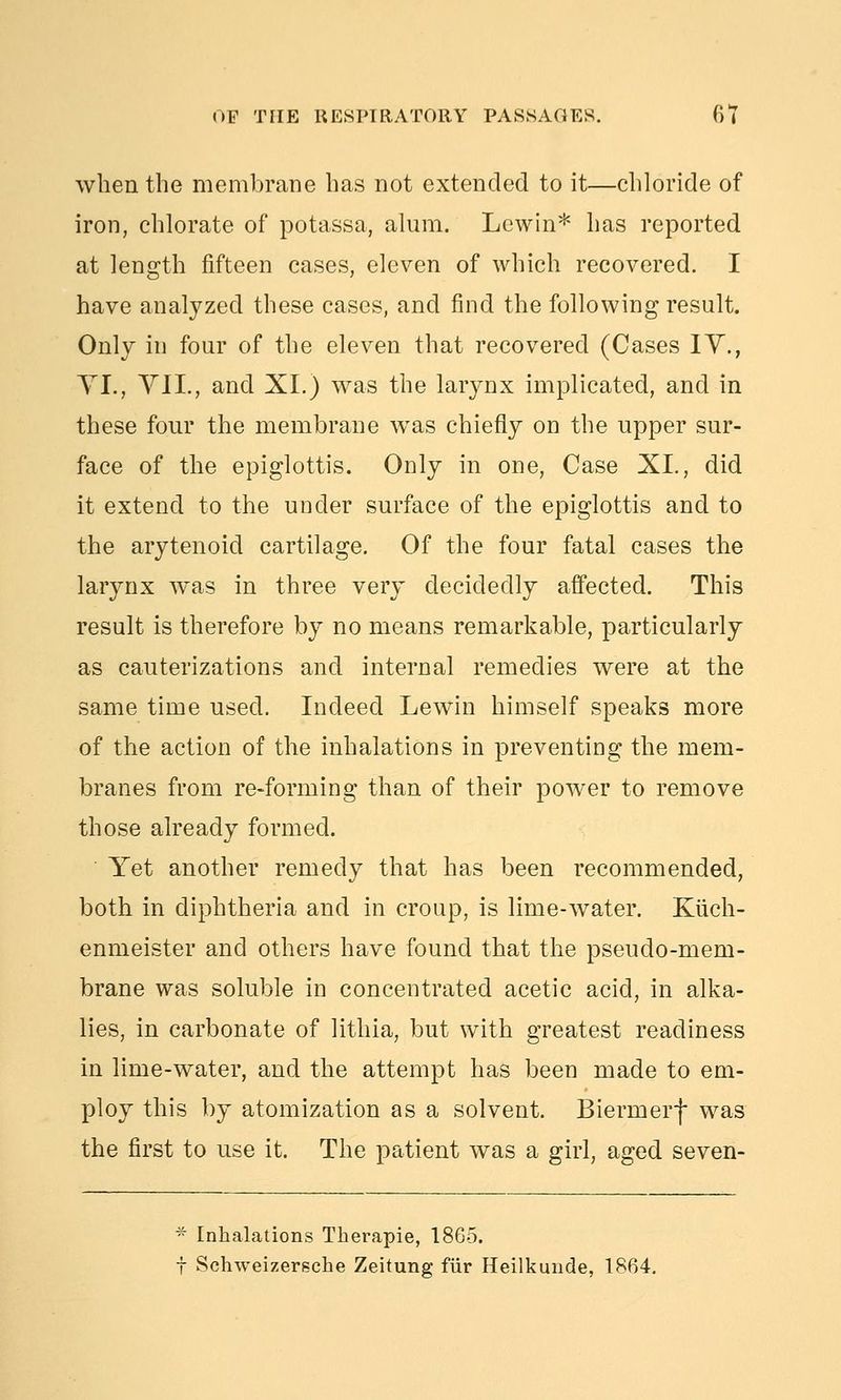 when the membrane has not extended to it—chloride of iron, chlorate of potassa, alum. Lewin* has reported at length fifteen cases, eleven of which recovered. I have analyzed these cases, and find the following result. Only in four of the eleven that recovered (Cases lY., YI., YII., and XL) was the lar3mx implicated, and in these four the membrane w^as chiefly on the upper sur- face of the epiglottis. Only in one, Case XI., did it extend to the under surface of the epiglottis and to the arytenoid cartilage. Of the four fatal cases the larynx was in three very decidedly affected. This result is therefore by no means remarkable, particularly as cauterizations and internal remedies were at the same time used. Indeed Lewin himself speaks more of the action of the inhalations in preventing the mem- branes from re-forming than of their power to remove those already formed. Yet another remedy that has been recommended, both in diphtheria and in croup, is lime-water. Kiich- enmeister and others have found that the pseudo-mem- brane was soluble in concentrated acetic acid, in alka- lies, in carbonate of lithia, but with greatest readiness in lime-water, and the attempt has been made to em- ploy this by atomization as a solvent. Biermerf was the first to use it. The patient was a girl, aged seven- Inhalations Therapie, 1865. Schweizersche Zeitung fiir Heilkunde, 1864.