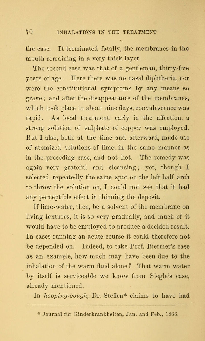 the case. It terminated fatally, the membranes in the mouth remaining in a very thick layer. The second case was that of a gentleman, thirty-five years of age. Here there was no nasal diphtheria, nor were the constitutional sjanptoms by any means so grave; and after the disappearance of the membranes, which took place in about nine days, convalescence was rapid. As local treatment, early in the affection, a strong solution of sulphate of copper was employed. But I also, both at the time and afterward, made use of atomized solutions of lime, in the same manner as in the preceding case, and not hot. The remedy was again very grateful and cleansing; yet, though I selected repeatedly the same spot on the left half arch to throw the solution on, I could not see that it had any perceptible effect in thinning the deposit. If lime-water, then, be a solvent of the membrane on living textures, it is so very gradually, and much of it would have to be employed to produce a decided result. In cases running an acute course it could therefore not be depended on. Indeed, to take Prof. Biermer's case as an example, how much may have been due to the inhalation of the warm fluid alone ? That warm water by itself is serviceable we know from Siegle's case, already mentioned. In hooping-cough, Dr. Steffen* claims to have had * Journal fiir Kinderkrankheiten, Jan. and Feb., 1806.
