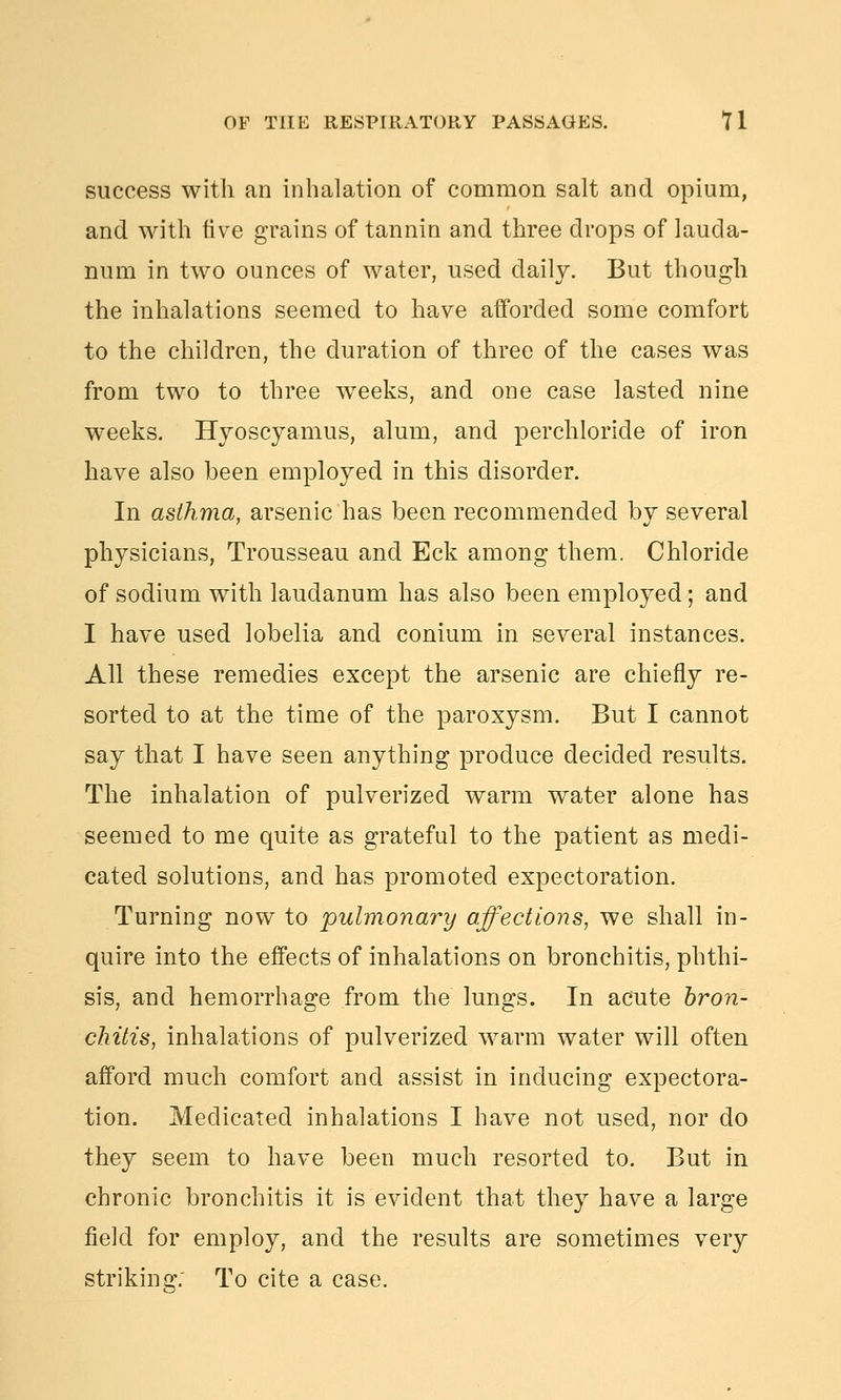 success witli an inhalation of common salt and opium, and with five grains of tannin and three drops of lauda- num in two ounces of water, used daily. But though the inhalations seemed to have afforded some comfort to the children, the duration of three of the cases was from two to three weeks, and one case lasted nine weeks. Hyoscyamus, alum, and percliloride of iron have also been employed in this disorder. In asthma, arsenic has been recommended by several physicians. Trousseau and Eck among them. Chloride of sodium with laudanum has also been employed; and I have used lobelia and conium in several instances. All these remedies except the arsenic are chiefly re- sorted to at the time of the paroxysm. But I cannot say that I have seen anything produce decided results. The inhalation of pulverized warm water alone has seemed to me quite as grateful to the patient as medi- cated solutions, and has promoted expectoration. Turning now to pulmonary affections, we shall in- quire into the effects of inhalations on bronchitis, phthi- sis, and hemorrhage from the lungs. In acute bron- chitis, inhalations of pulverized warm water will often afford much comfort and assist in inducing expectora- tion. Medicated inhalations I have not used, nor do they seem to have been much resorted to. But in chronic bronchitis it is evident that they have a large field for employ, and the results are sometimes very striking; To cite a case.