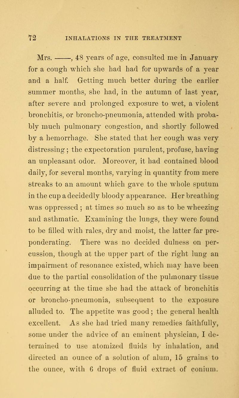 Mrs. , 48 years of age, consulted me in January for a cough which she had had for upwards of a year and a half. Getting much better during the earlier summer months, she had, in the autumn of last year, after severe and prolonged exposure to wet, a violent bronchitis, or broncho-pneumonia, attended with proba- bly much pulmonary congestion, and shortly followed by a hemorrhage. She stated that her cough was very distressing; the expectoration purulent, profuse, having an unpleasant odor. Moreover, it had contained blood daily, for several months, varying in quantity from mere streaks to an amount which gave to the whole sputum in the cup a decidedly bloody appearance. Her breathing was oppressed; at times so much so as to be wheezing and asthmatic. Examining the lungs, they were found to be filled with rales, dry and moist, the latter far pre- ponderating. There was no decided dulness on per- cussion, though at the upper part of the right lung an impairment of resonance existed, which may have been due to the partial consolidation of the pulmonary tissue occurring at the time she had the attack of bronchitis or broncho-pneumonia, subsequent to the exposure alluded to. The appetite was good; the general health excellent. As she had tried many remedies faithfully, some under the advice of an eminent physician, I de- termined to use atomized fluids by inhalation, and directed an ounce of a solution of alum, 15 grains to the ounce, with G drops of fluid extract of conium.