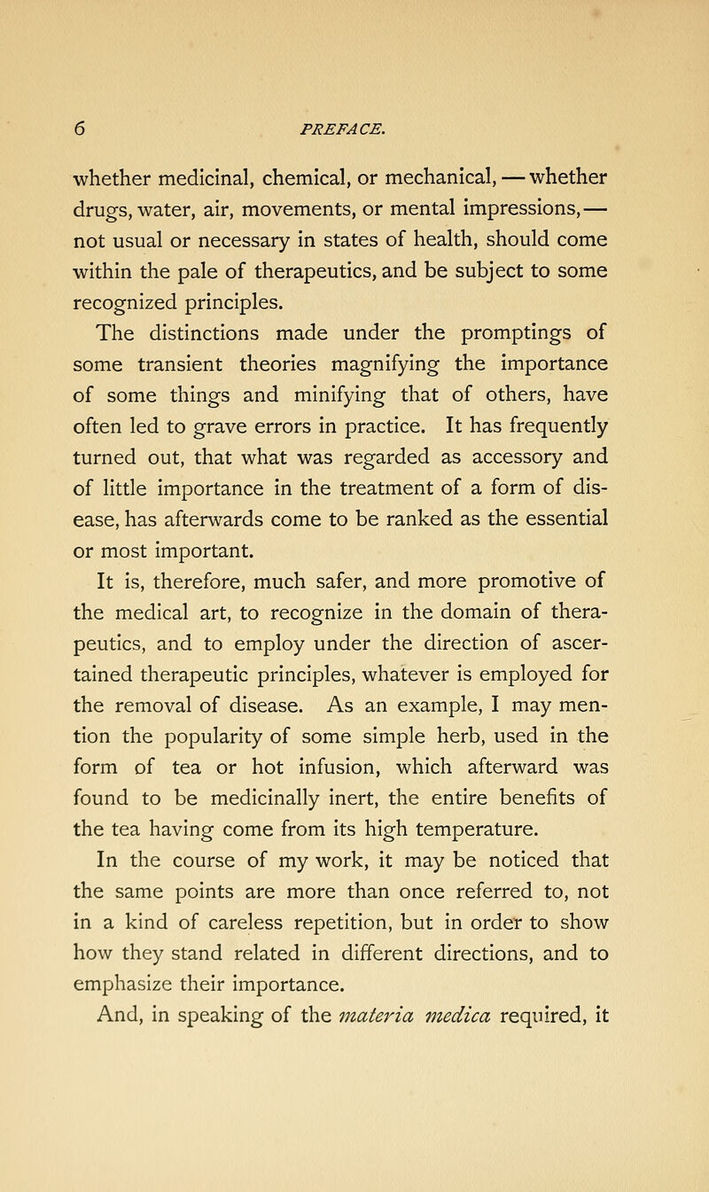 whether medicinal, chemical, or mechanical, — whether drugs, water, air, movements, or mental impressions,— not usual or necessary in states of health, should come within the pale of therapeutics, and be subject to some recognized principles. The distinctions made under the promptings of some transient theories magnifying the importance of some things and minifying that of others, have often led to grave errors in practice. It has frequently turned out, that what was regarded as accessory and of little importance in the treatment of a form of dis- ease, has afterwards come to be ranked as the essential or most important. It is, therefore, much safer, and more promotive of the medical art, to recognize in the domain of thera- peutics, and to employ under the direction of ascer- tained therapeutic principles, whatever is employed for the removal of disease. As an example, I may men- tion the popularity of some simple herb, used in the form of tea or hot infusion, which afterward was found to be medicinally inert, the entire benefits of the tea having come from its high temperature. In the course of my work, it may be noticed that the same points are more than once referred to, not in a kind of careless repetition, but in order to show how they stand related in different directions, and to emphasize their importance. And, in speaking of the materia medica required, it