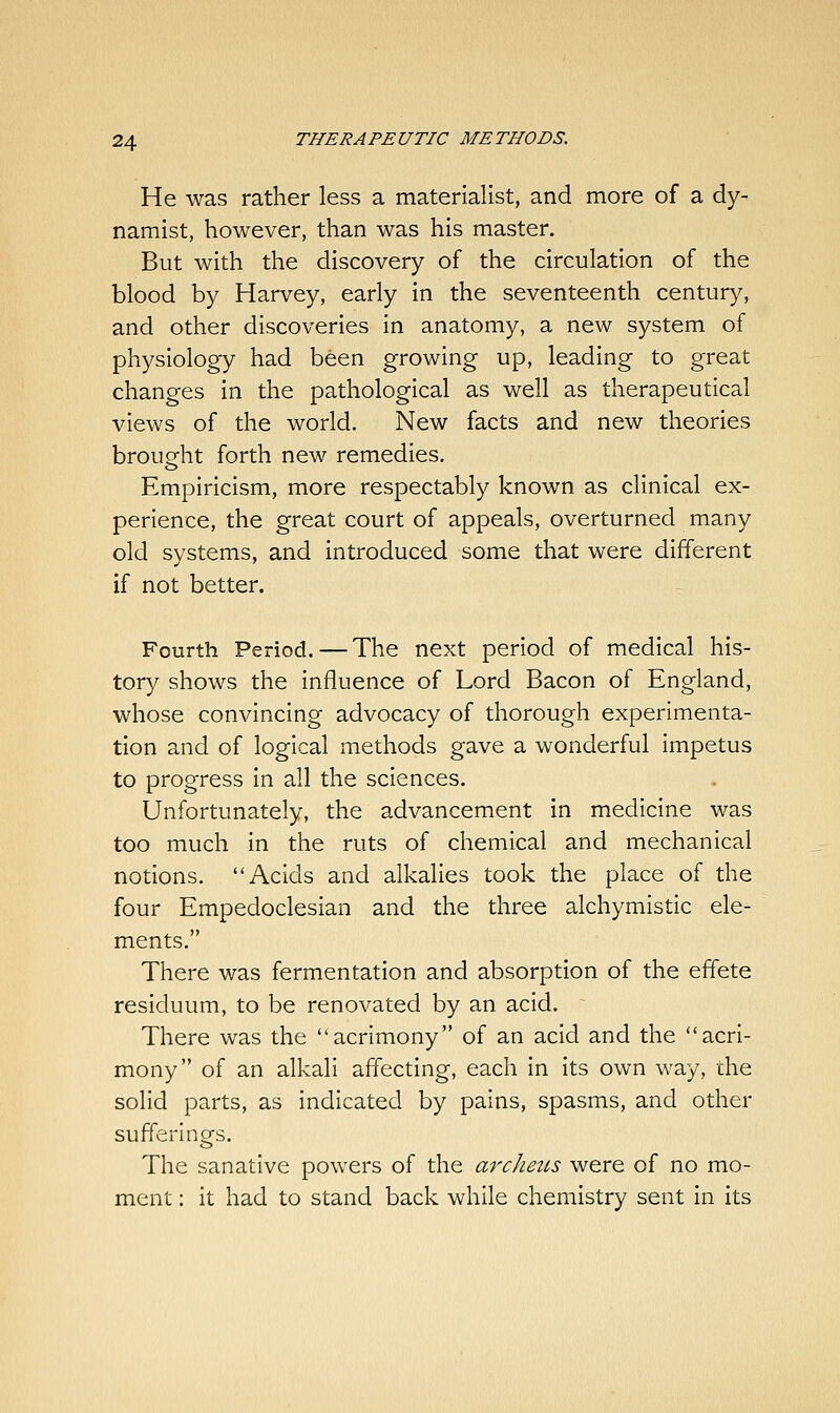 He was rather less a materialist, and more of a dy- namist, however, than was his master. But with the discovery of the circulation of the blood by Harvey, early in the seventeenth century, and other discoveries in anatomy, a new system of physiology had been growing up, leading to great changes in the pathological as well as therapeutical views of the world. New facts and new theories brought forth new remedies. Empiricism, more respectably known as clinical ex- perience, the great court of appeals, overturned many old systems, and introduced some that were different if not better. Fourth Period. — The next period of medical his- tory shows the influence of Lord Bacon of England, whose convincing advocacy of thorough experimenta- tion and of logical methods gave a wonderful impetus to progress in all the sciences. Unfortunately, the advancement in medicine was too much in the ruts of chemical and mechanical notions. Acids and alkalies took the place of the four Empedoclesian and the three alchymistic ele- ments. There was fermentation and absorption of the effete residuum, to be renovated by an acid. There was the acrimony of an acid and the acri- mony of an alkali affecting, each in its own way, the solid parts, as indicated by pains, spasms, and other sufferings. The sanative powers of the archeus were of no mo- ment : it had to stand back while chemistry sent in its