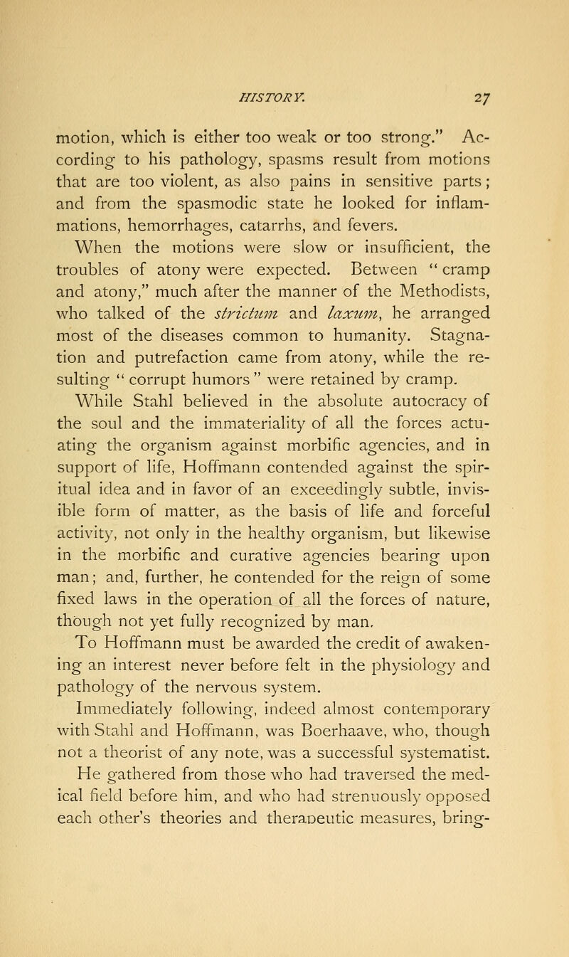 motion, which Is either too weak or too strong. Ac- cording to his pathology, spasms result from motions that are too violent, as also pains in sensitive parts; and from the spasmodic state he looked for inflam- mations, hemorrhages, catarrhs, and fevers. When the motions were slow or insufficient, the troubles of atony were expected. Between  cramp and atony, much after the manner of the Methodists, who talked of the strictum and laxum, he arranged most of the diseases common to humanity. Stagna- tion and putrefaction came from atony, while the re- sulting  corrupt humors were retained by cramp. While Stahl believed in the absolute autocracy of the soul and the immateriality of all the forces actu- ating the organism against morbific agencies, and in support of life, Hoffmann contended against the spir- itual idea and in favor of an exceedingly subtle, invis- ible form of matter, as the basis of life and forceful activity, not only in the healthy organism, but likewise in the morbific and curative agencies bearing upon man; and, further, he contended for the reign of some fixed laws in the operation of all the forces of nature, though not yet fully recognized by man. To Hoffmann must be awarded the credit of awaken- ing an interest never before felt in the physiology and pathology of the nervous system. Immediately following, indeed almost contemporary with Stahl and Hoffmann, was Boerhaave, who, though not a theorist of any note, was a successful systematise He gathered from those who had traversed the med- ical field before him, and who had strenuously opposed each other's theories and theraoeutic measures, bring-