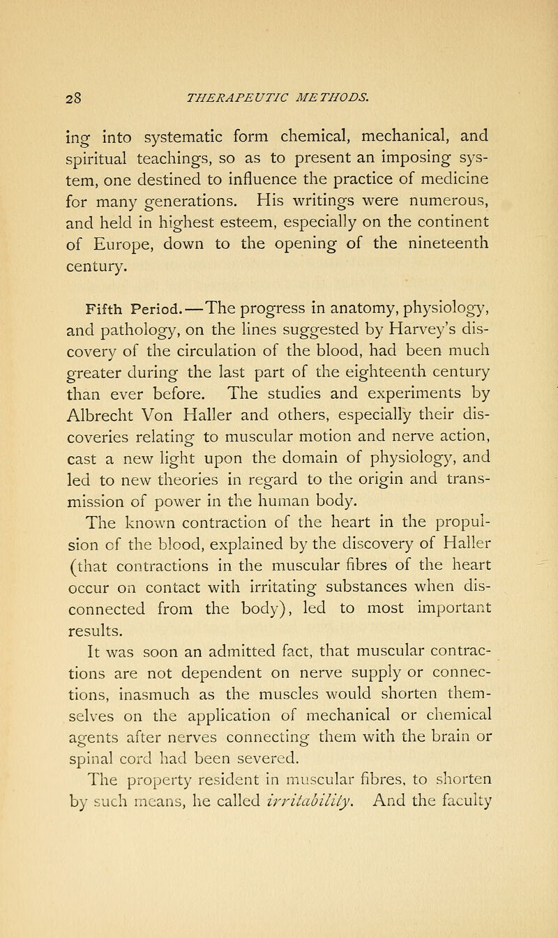 ing into systematic form chemical, mechanical, and spiritual teachings, so as to present an imposing sys- tem, one destined to influence the practice of medicine for many generations. His writings were numerous, and held in highest esteem, especially on the continent of Europe, down to the opening of the nineteenth century. Fifth Period.—The progress in anatomy, physiology, and pathology, on the lines suggested by Harvey's dis- covery of the circulation of the blood, had been much greater during the last part of the eighteenth century than ever before. The studies and experiments by Albrecht Von Haller and others, especially their dis- coveries relating to muscular motion and nerve action, cast a new light upon the domain of physiology, and led to new theories in regard to the origin and trans- mission of power in the human body. The known contraction of the heart in the propul- sion of the blood, explained by the discovery of Haller (that contractions in the muscular fibres of the heart occur on contact with irritating substances when dis- connected from the body), led to most important results. It was soon an admitted fact, that muscular contrac- tions are not dependent on nerve supply or connec- tions, inasmuch as the muscles would shorten them- selves on the application of mechanical or chemical agents after nerves connecting them with the brain or spinal cord had been severed. The property resident in muscular fibres, to shorten by such means, he called irritability. And the faculty