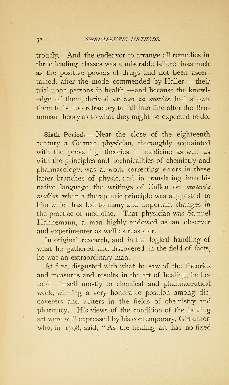 trously. And the endeavor to arrange all remedies in three leading classes was a miserable failure, inasmuch as the positive powers of drugs had not been ascer- tained, after the mode commended by Haller,—their trial upon persons in health,—and because the knowl- edge of them, derived ex usu in morbis, had shown them to be too refractory to fall into line after the Bru- nonian theory as to what they might be expected to do. Sixth Period. — Near the close of the eighteenth century a German physician, thoroughly acquainted with the prevailing theories in medicine as well as with the principles and technicalities of chemistry and pharmacology, was at work correcting errors in these latter branches of physic, and in translating into his native language the writings of Cullen on materia medica, when a therapeutic principle was suggested to him which has led to many and important changes in the practice of medicine. That physician was Samuel Hahnemann, a man highly endowed as an observer and experimenter as well as reasoner. , In original research, and in the logical handling of what he gathered and discovered in the field of facts, he was an extraordinary man. At first, disgusted with what he saw of the theories and measures and results in the art of healing, he be- took himself mostly to chemical and pharmaceutical work, winning a very honorable position among dis- coverers and writers in the fields of chemistry and pharmacy. His views of the condition of the healing art were well expressed by his contemporary, Girtanner, who, in 1798, said, As the healing art has no fixed