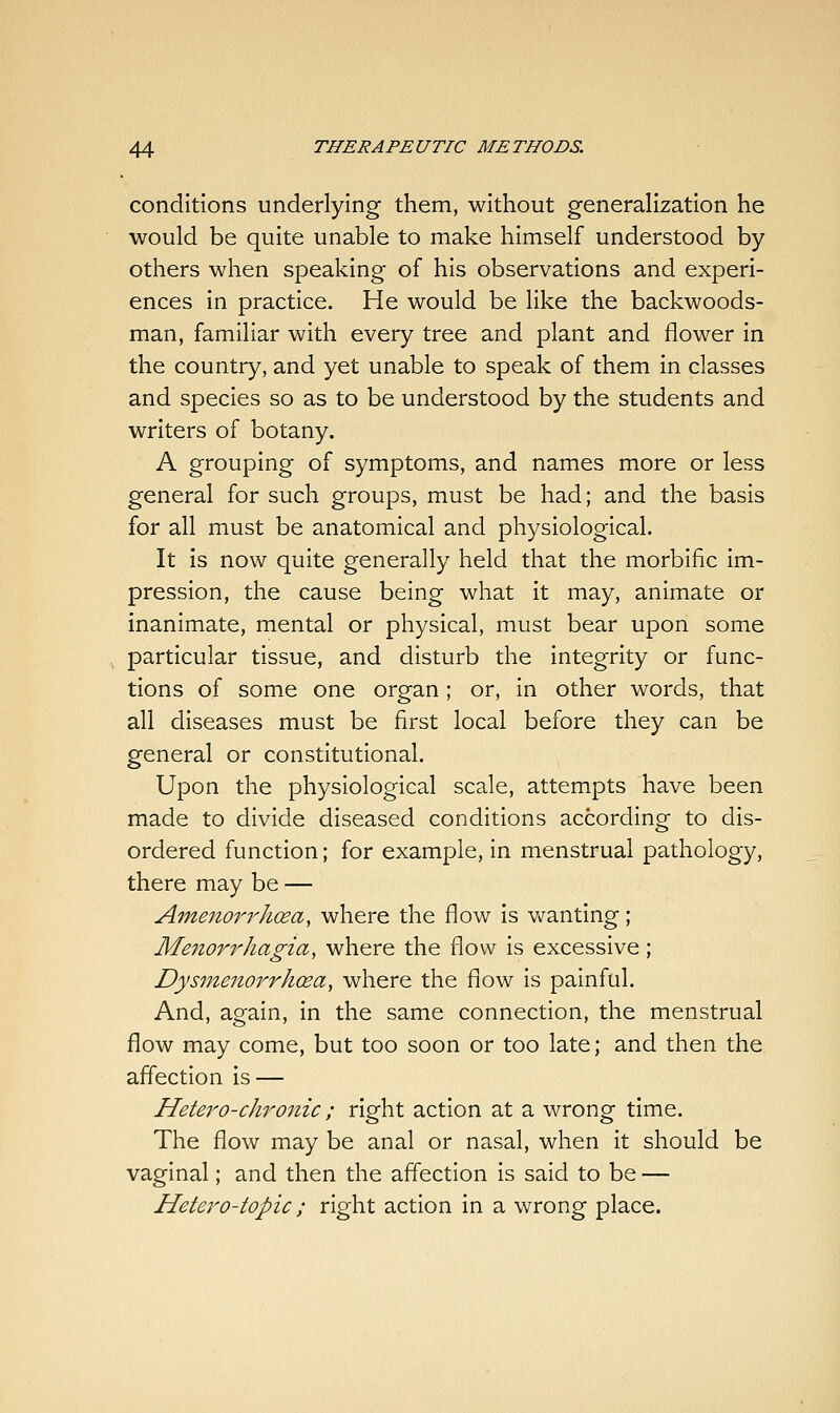 conditions underlying them, without generalization he would be quite unable to make himself understood by others when speaking of his observations and experi- ences in practice. He would be like the backwoods- man, familiar with every tree and plant and flower in the country, and yet unable to speak of them in classes and species so as to be understood by the students and writers of botany. A grouping of symptoms, and names more or less general for such groups, must be had; and the basis for all must be anatomical and physiological. It is now quite generally held that the morbific im- pression, the cause being what it may, animate or inanimate, mental or physical, must bear upon some particular tissue, and disturb the integrity or func- tions of some one organ; or, in other words, that all diseases must be first local before they can be general or constitutional. Upon the physiological scale, attempts have been made to divide diseased conditions according to dis- ordered function; for example, in menstrual pathology, there may be — Amenorrhosa, where the flow is v^anting; Menorrhagia, where the flow is excessive; Dysmenorrhcea, where the flow is painful. And, again, in the same connection, the menstrual flow may come, but too soon or too late; and then the affection is — Hetero-chronic ; right action at a wrong time. The flow may be anal or nasal, when it should be vaginal; and then the affection is said to be — Hetero-topic; right action in a wrong place.