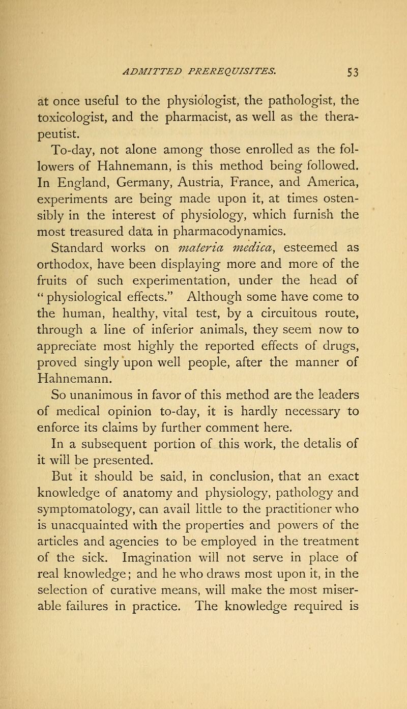 at once useful to the physiologist, the pathologist, the toxicologist, and the pharmacist, as well as the thera- peutist. To-day, not alone among those enrolled as the fol- lowers of Hahnemann, is this method being followed. In England, Germany, Austria, France, and America, experiments are being made upon it, at times osten- sibly in the interest of physiology, which furnish the most treasured data in pharmacodynamics. Standard works on materia medica, esteemed as orthodox, have been displaying more and more of the fruits of such experimentation, under the head of  physiological effects. Although some have come to the human, healthy, vital test, by a circuitous route, through a line of inferior animals, they seem now to appreciate most highly the reported effects of drugs, proved singly upon well people, after the manner of Hahnemann. So unanimous in favor of this method are the leaders of medical opinion to-day, it is hardly necessary to enforce its claims by further comment here. In a subsequent portion of this work, the details of it will be presented. But it should be said, in conclusion, that an exact knowledge of anatomy and physiology, pathology and symptomatology, can avail little to the practitioner who is unacquainted with the properties and powers of the articles and agencies to be employed in the treatment of the sick. Imagination will not serve in place of real knowledge; and he who draws most upon it, in the selection of curative means, will make the most miser- able failures in practice. The knowledge required is