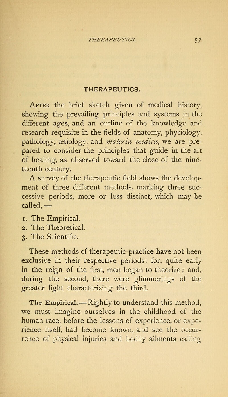 THE RAPE UTICS. 5 / THERAPEUTICS. After the brief sketch given of medical history, showing the prevaiHng principles and systems in the different ages, and an outline of the knowledge and research requisite in the fields of anatomy, physiology, pathology, setiology, and materia medica, we are pre- pared to consider the principles that guide in the art of healing, as observed toward the close of the nine- teenth century. A survey of the therapeutic field shows the develop- ment of three different methods, marking three suc- cessive periods, more or less distinct, which may be called, — 1. The Empirical. 2. The Theoretical. 3. The Scientific. These methods of therapeutic practice have not been exclusive in their respective periods: for, quite early in the reign of the first, men began to theorize; and, during the second, there were glimmerings of the greater light characterizing the third. The Empirical. — Rightly to understand this method, we must imagine ourselves in the childhood of the human race, before the lessons of experience, or expe- rience itself, had become known, and see the occur- rence of physical injuries and bodily ailments calling