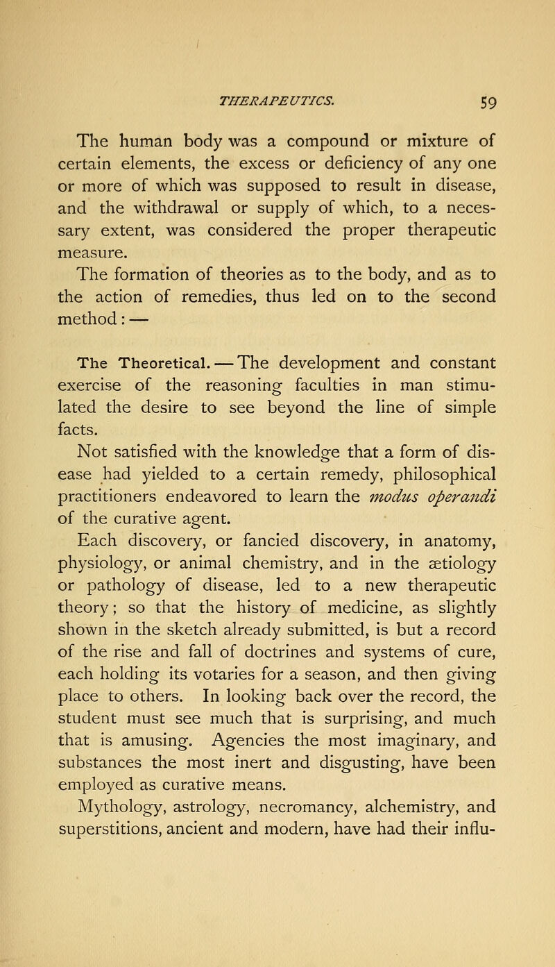 The human body was a compound or mixture of certain elements, the excess or deficiency of any one or more of which was supposed to result in disease, and the withdrawal or supply of which, to a neces- sary extent, was considered the proper therapeutic measure. The formation of theories as to the body, and as to the action of remedies, thus led on to the second method: — The Theoretical. — The development and constant exercise of the reasoning faculties in man stimu- lated the desire to see beyond the line of simple facts. Not satisfied with the knowledge that a form of dis- ease had yielded to a certain remedy, philosophical practitioners endeavored to learn the modus operandi of the curative agent. Each discovery, or fancied discovery, in anatomy, physiology, or animal chemistry, and in the aetiology or pathology of disease, led to a new therapeutic theory; so that the history of medicine, as slightly shown in the sketch already submitted, is but a record of the rise and fall of doctrines and systems of cure, each holding its votaries for a season, and then giving place to others. In looking back over the record, the student must see much that is surprising, and much that is amusing. Agencies the most imaginary, and substances the most inert and disgusting, have been employed as curative means. Mythology, astrology, necromancy, alchemistry, and superstitions, ancient and modern, have had their influ-
