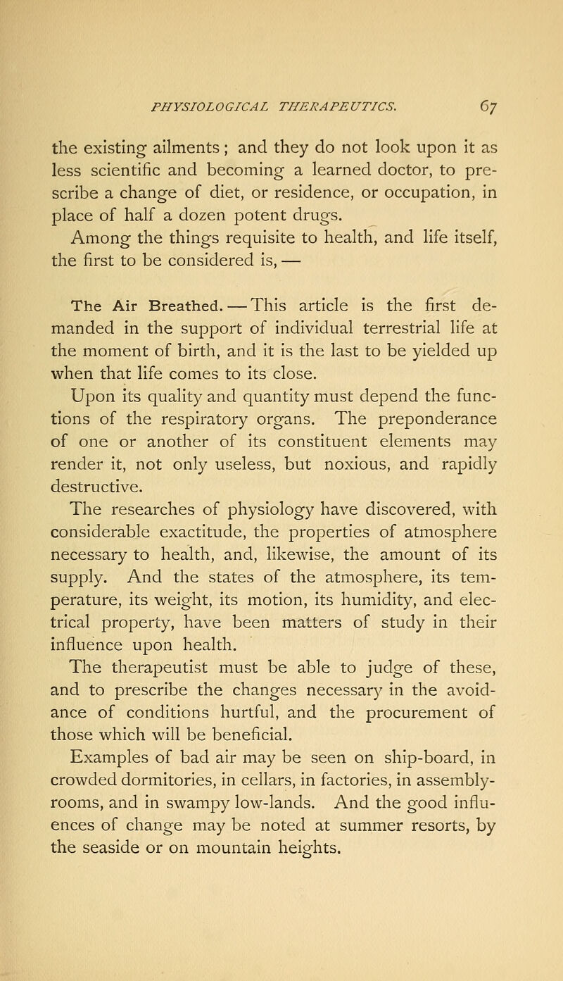 the existing ailments; and they do not look upon it as less scientific and becoming a learned doctor, to pre- scribe a change of diet, or residence, or occupation, in place of half a dozen potent drugs. Among the things requisite to health, and life itself, the first to be considered is, — The Air Breathed. — This article is the first de- manded in the support of individual terrestrial life at the moment of birth, and it is the last to be yielded up when that life comes to Its close. Upon its quality and quantity must depend the func- tions of the respiratory organs. The preponderance of one or another of its constituent elements may render it, not only useless, but noxious, and rapidly destructive. The researches of physiology have discovered, with considerable exactitude, the properties of atmosphere necessary to health, and, likewise, the amount of its supply. And the states of the atmosphere, Its tem- perature, its weight, its motion, its humidity, and elec- trical property, have been matters of study in their influence upon health. The therapeutist must be able to judge of these, and to prescribe the changes necessary in the avoid- ance of conditions hurtful, and the procurement of those which will be beneficial. Examples of bad air may be seen on ship-board, in crowded dormitories. In cellars, in factories. In assembly- rooms, and In swampy low-lands. And the good influ- ences of change may be noted at summer resorts, by the seaside or on mountain heights.