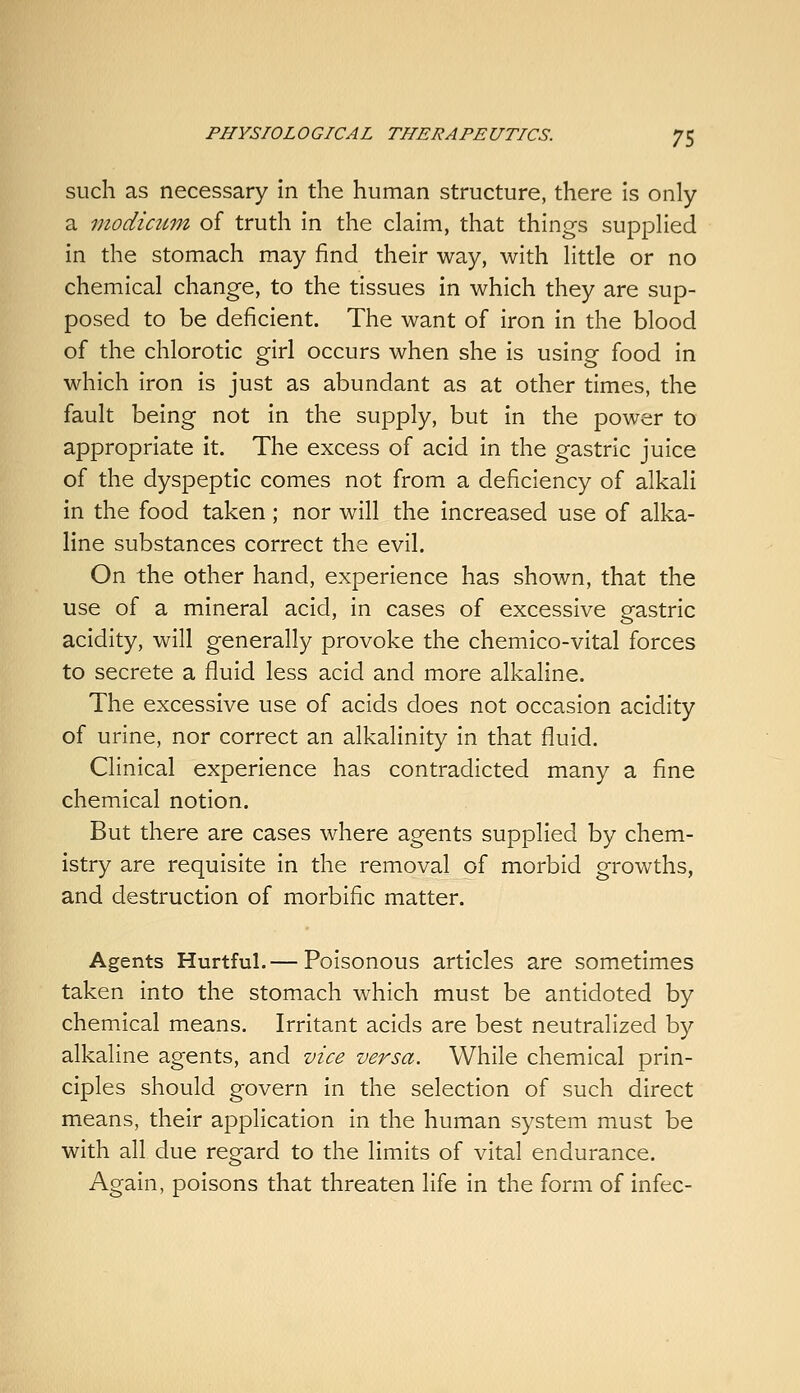 such as necessary in the human structure, there is only a modicum of truth in the claim, that things supplied in the stomach may find their way, with little or no chemical change, to the tissues in which they are sup- posed to be deficient. The want of iron in the blood of the chlorotic girl occurs when she is using food in which iron is just as abundant as at other times, the fault being not in the supply, but in the power to appropriate it. The excess of acid in the gastric juice of the dyspeptic comes not from a deficiency of alkali in the food taken ; nor will the increased use of alka- line substances correct the evil. On the other hand, experience has shown, that the use of a mineral acid, in cases of excessive gastric acidity, will generally provoke the chemico-vital forces to secrete a fluid less acid and more alkaline. The excessive use of acids does not occasion acidity of urine, nor correct an alkalinity in that fluid. Clinical experience has contradicted many a fine chemical notion. But there are cases where agents supplied by chem- istry are requisite in the removal of morbid growths, and destruction of morbific matter. Agents Hurtful.— Poisonous articles are sometimes taken into the stomach which must be antidoted by chemical means. Irritant acids are best neutralized by alkaline agents, and vice versa. While chemical prin- ciples should govern in the selection of such direct means, their application in the human system must be with all due regard to the limits of vital endurance. Again, poisons that threaten life in the form of infec-