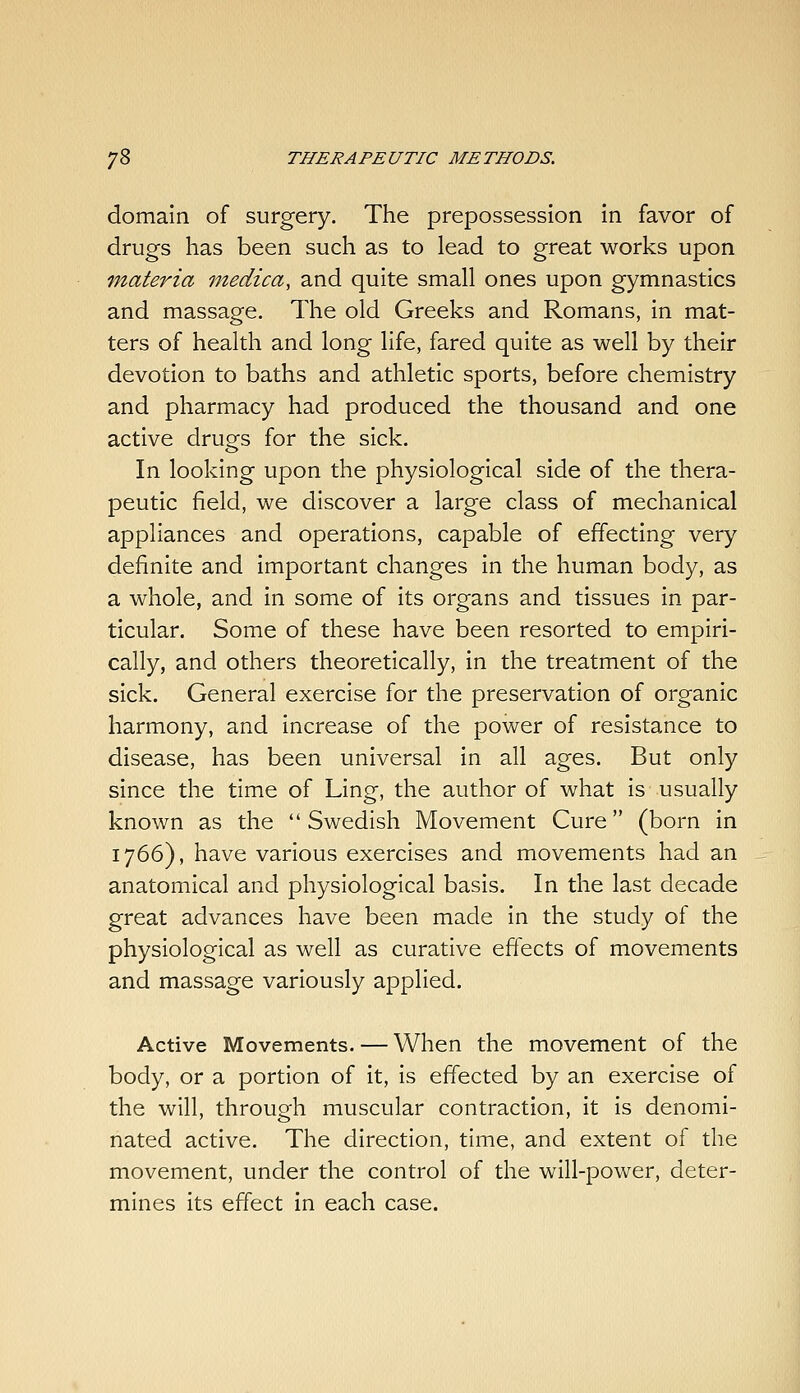 domain of surgery. The prepossession in favor of drugs has been such as to lead to great works upon fnateria medica, and quite small ones upon gymnastics and massage. The old Greeks and Romans, in mat- ters of health and long life, fared quite as well by their devotion to baths and athletic sports, before chemistry and pharmacy had produced the thousand and one active druofs for the sick. In looking upon the physiological side of the thera- peutic field, we discover a large class of mechanical appliances and operations, capable of effecting very definite and important changes in the human body, as a whole, and in some of its organs and tissues in par- ticular. Some of these have been resorted to empiri- cally, and others theoretically, in the treatment of the sick. General exercise for the preservation of organic harmony, and increase of the power of resistance to disease, has been universal in all ages. But only since the time of Ling, the author of what is usually known as the  Swedish Movement Cure (born in 1766), have various exercises and movements had an anatomical and physiological basis. In the last decade great advances have been made in the study of the physiological as well as curative effects of movements and massage variously applied. Active Movements. — When the movement of the body, or a portion of it, is effected by an exercise of the will, through muscular contraction, it is denomi- nated active. The direction, time, and extent of the movement, under the control of the will-power, deter- mines its effect in each case.