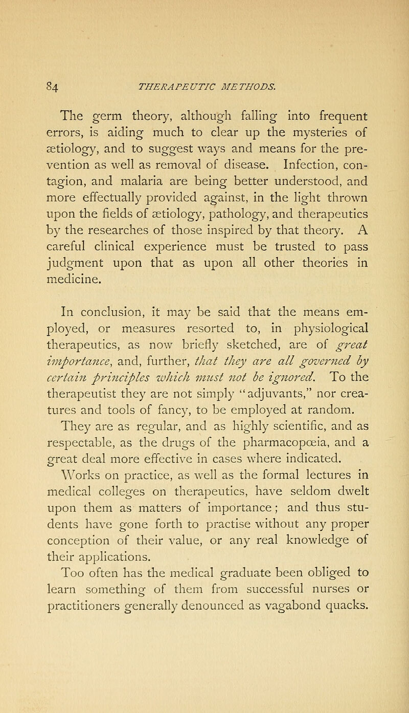 The germ theory, although falhng into frequent errors, is aiding much to clear up the mysteries of aetiology, and to suggest ways and means for the pre- vention as well as removal of disease. Infection, con- tagion, and malaria are being better understood, and more effectually provided against, in the light thrown upon the fields of aetiology, pathology, and therapeutics by the researches of those inspired by that theory. A careful clinical experience must be trusted to pass judgment upon that as upon all other theories in medicine. In conclusion, it may be said that the means em- ployed, or measures resorted to, in physiological therapeutics, as now briefly sketched, are of great importa7ice, and, further, that they are all gover7ied by certain prijtciples which must not be ignored. To the therapeutist they are not simply adjuvants, nor crea- tures and tools of fancy, to be employed at random. They are as regular, and as highly scientific, and as respectable, as the drugs of the pharmacopoeia, and a great deal more effective in cases where indicated. Works on practice, as well as the formal lectures in medical colleges on therapeutics, have seldom dwelt upon them as matters of importance; and thus stu- dents have gone forth to practise without any proper conception of their value, or any real knowledge of their applications. Too often has the medical graduate been obliged to learn somethinof of them from successful nurses or practitioners generally denounced as vagabond quacks.