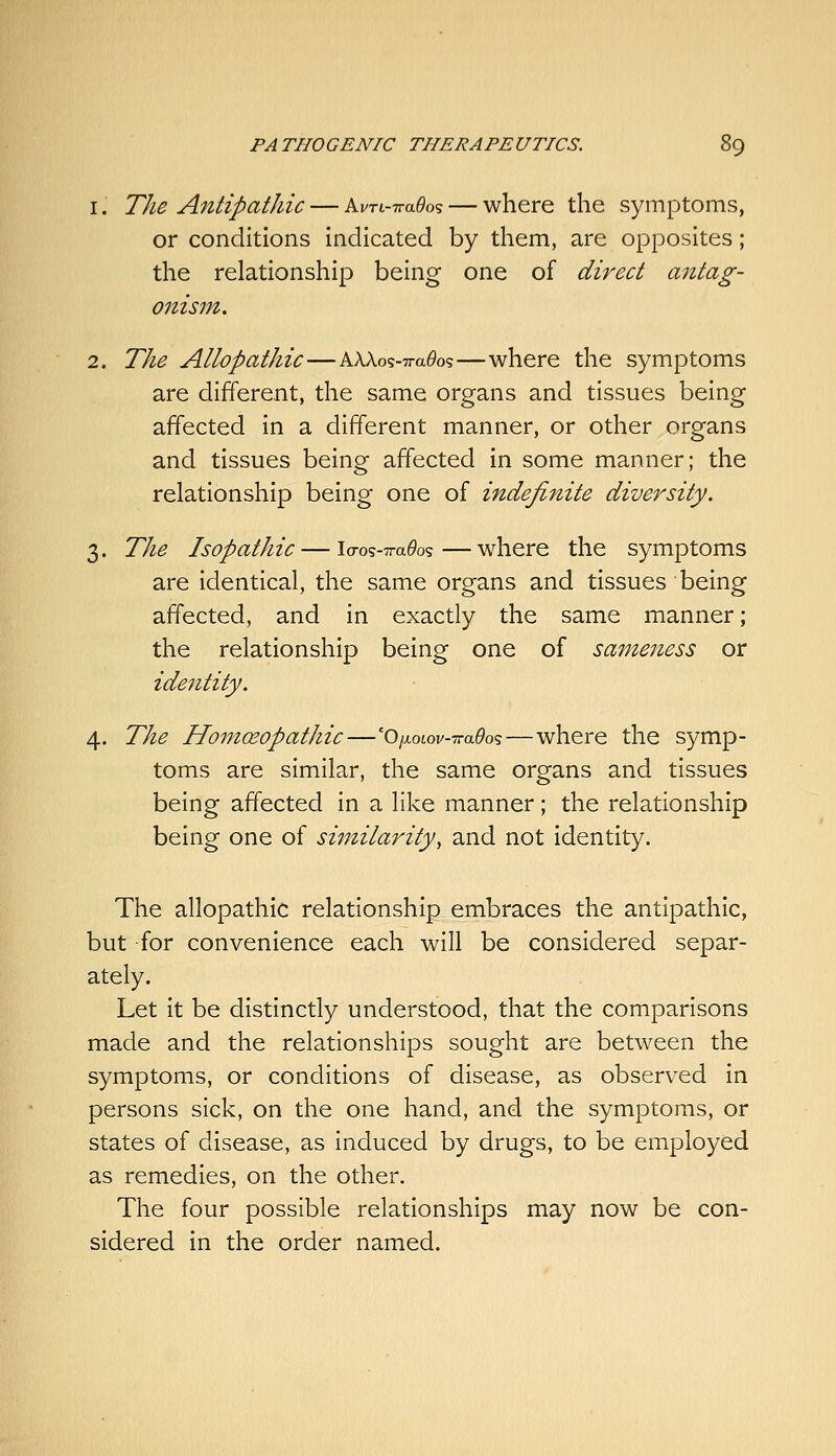 1. The Antipathic — Ai/ri-7ra6ios — where the symptoms, or conditions indicated by them, are opposites; the relationship being one of direct antag- onism. 2. The Allopathic—AAXos-Tra^os—where the symptoms are different, the same organs and tissues being affected in a different manner, or other organs and tissues being affected in some manner; the relationship being one of indefinite diversity. 3. The Isopathic — lcro9-7ra6'os—where the symptoms are identical, the same organs and tissues being affected, and in exactly the same manner; the relationship being one of sajneness or identity. 4. The Homoeopathic—'O/xoiov-TraOos—where the symp- toms are similar, the same organs and tissues being affected in a like manner; the relationship being one of similarity, and not identity. The allopathic relationship embraces the antipathic, but for convenience each will be considered separ- ately. Let it be distinctly understood, that the comparisons made and the relationships sought are between the symptoms, or conditions of disease, as observed in persons sick, on the one hand, and the symptoms, or states of disease, as induced by drugs, to be employed as remedies, on the other. The four possible relationships may now be con- sidered in the order named.