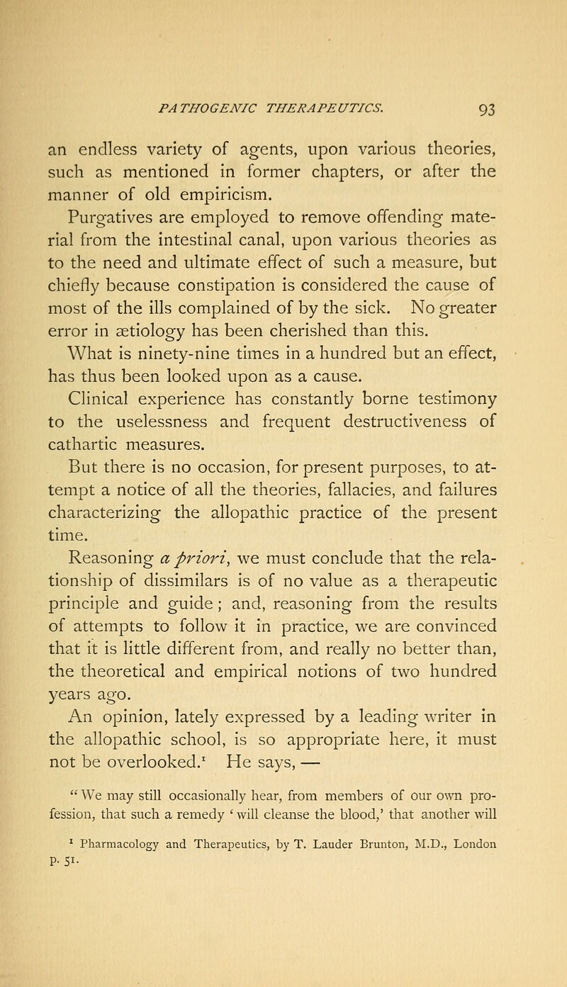 an endless variety of agents, upon various theories, such as mentioned in former chapters, or after the manner of old empiricism. Purgatives are employed to remove offending mate- rial from the intestinal canal, upon various theories as to the need and ultimate effect of such a measure, but chiefly because constipation is considered the cause of most of the ills complained of by the sick. No greater error in aetiology has been cherished than this. What is ninety-nine times in a hundred but an effect, has thus been looked upon as a cause. Clinical experience has constantly borne testimony to the uselessness and frequent destructiveness of cathartic measures. But there is no occasion, for present purposes, to at- tempt a notice of all the theories, fallacies, and failures characterizing the allopathic practice of the present time. Reasoning a priori, we must conclude that the rela- tionship of dissimilars is of no value as a therapeutic principle and guide; and, reasoning from the results of attempts to follow it in practice, we are convinced that it is little different from, and really no better than, the theoretical and empirical notions of two hundred years ago. An opinion, lately expressed by a leading writer in the allopathic school, is so appropriate here, it must not be overlooked.' He says, —  We may still occasionally hear, from members of our o\vn pro- fession, that such a remedy ' will cleanse the blood,' that another will ' Pharmacology and Therapeutics, by T. Lauder Brunton, M.D., London p. SI.