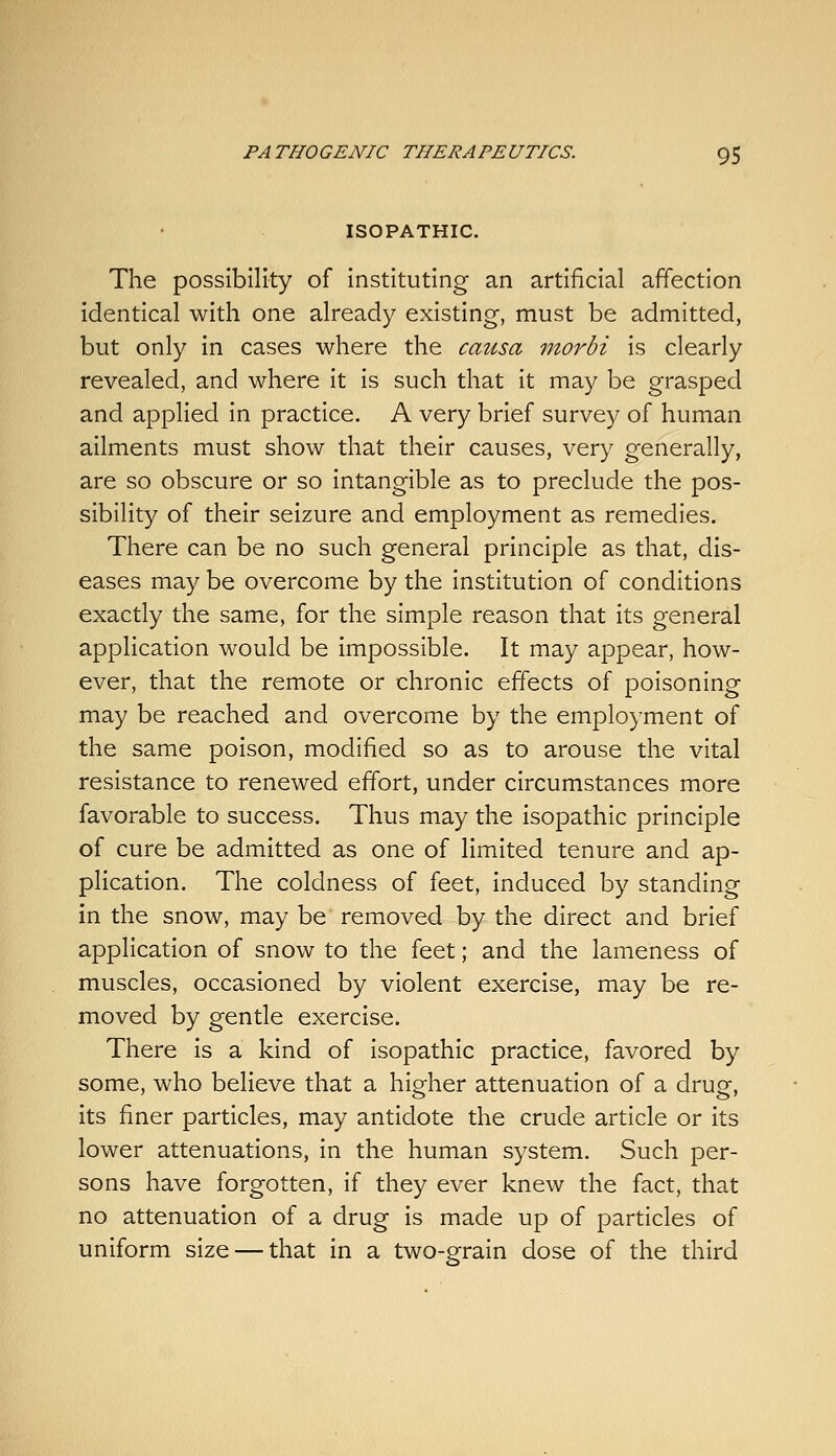 ISOPATHIC. The possibility of instituting an artificial affection identical with one already existing, must be admitted, but only in cases where the causa morbi is clearly revealed, and where it is such that it may be grasped and applied in practice. A very brief survey of human ailments must show that their causes, very generally, are so obscure or so intangible as to preclude the pos- sibility of their seizure and employment as remedies. There can be no such general principle as that, dis- eases may be overcome by the institution of conditions exactly the same, for the simple reason that its general application would be impossible. It may appear, how- ever, that the remote or chronic effects of poisoning may be reached and overcome by the employment of the same poison, modified so as to arouse the vital resistance to renewed effort, under circumstances more favorable to success. Thus may the isopathic principle of cure be admitted as one of limited tenure and ap- plication. The coldness of feet, induced by standing in the snow, may be removed by the direct and brief application of snow to the feet; and the lameness of muscles, occasioned by violent exercise, may be re- moved by gentle exercise. There is a kind of isopathic practice, favored by some, who believe that a higher attenuation of a drug, its finer particles, may antidote the crude article or its lower attenuations, in the human system. Such per- sons have forgotten, if they ever knew the fact, that no attenuation of a drug is made up of particles of uniform size — that in a two-grain dose of the third