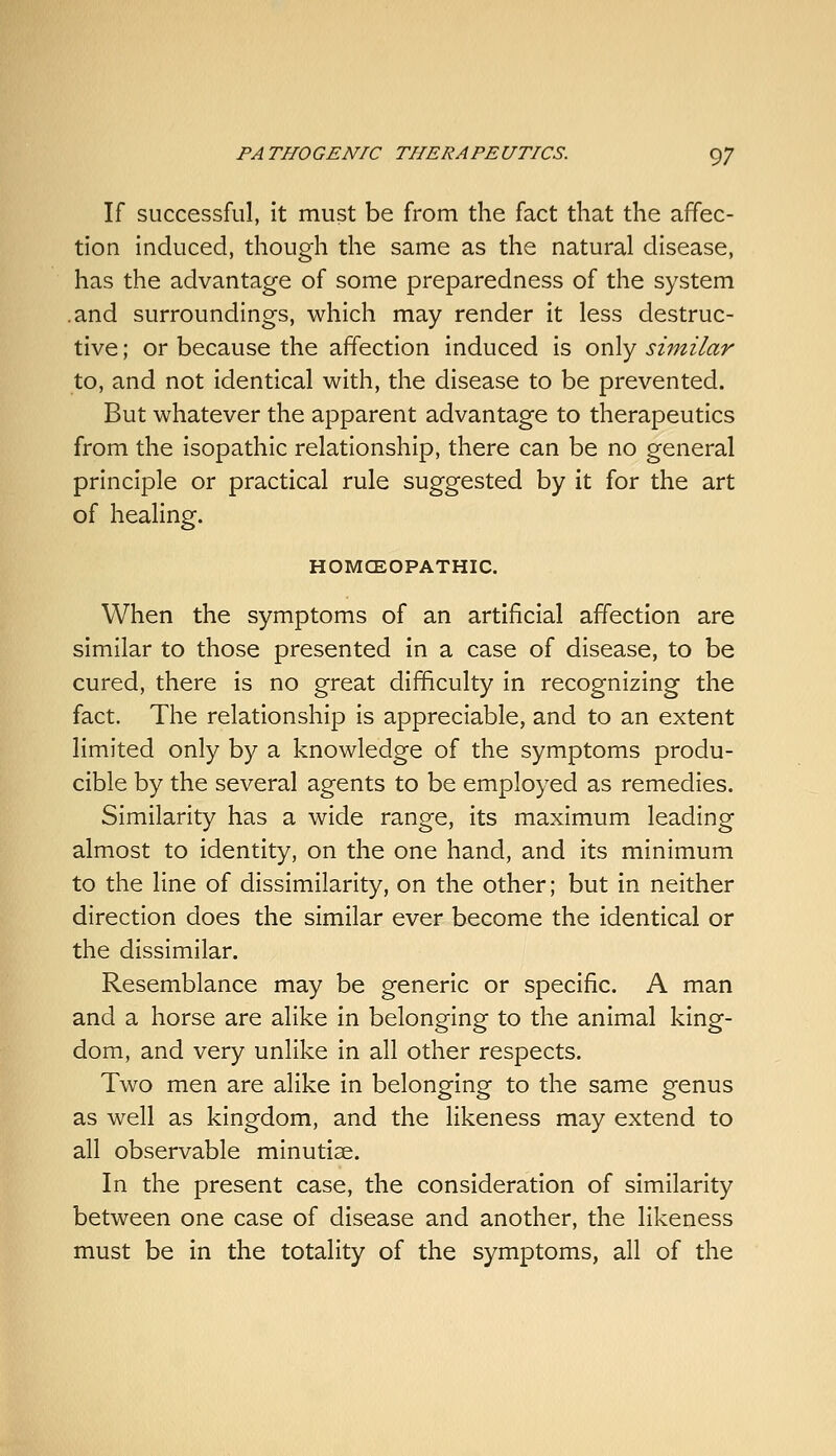 If successful, it must be from the fact that the affec- tion induced, though the same as the natural disease, has the advantage of some preparedness of the system .and surroundings, which may render it less destruc- tive ; or because the affection induced is only similar to, and not identical with, the disease to be prevented. But whatever the apparent advantage to therapeutics from the isopathic relationship, there can be no general principle or practical rule suggested by it for the art of healing. HOMCEOPATHIC. When the symptoms of an artificial affection are similar to those presented in a case of disease, to be cured, there is no great difficulty in recognizing the fact. The relationship is appreciable, and to an extent limited only by a knowledge of the symptoms produ- cible by the several agents to be employed as remedies. Similarity has a wide range, its maximum leading almost to identity, on the one hand, and its minimum to the line of dissimilarity, on the other; but in neither direction does the similar ever become the identical or the dissimilar. Resemblance may be generic or specific. A man and a horse are alike in belonging to the animal king- dom, and very unlike in all other respects. Two men are alike in belonging to the same genus as well as kingdom, and the likeness may extend to all observable minutiae. In the present case, the consideration of similarity between one case of disease and another, the likeness must be in the totality of the symptoms, all of the