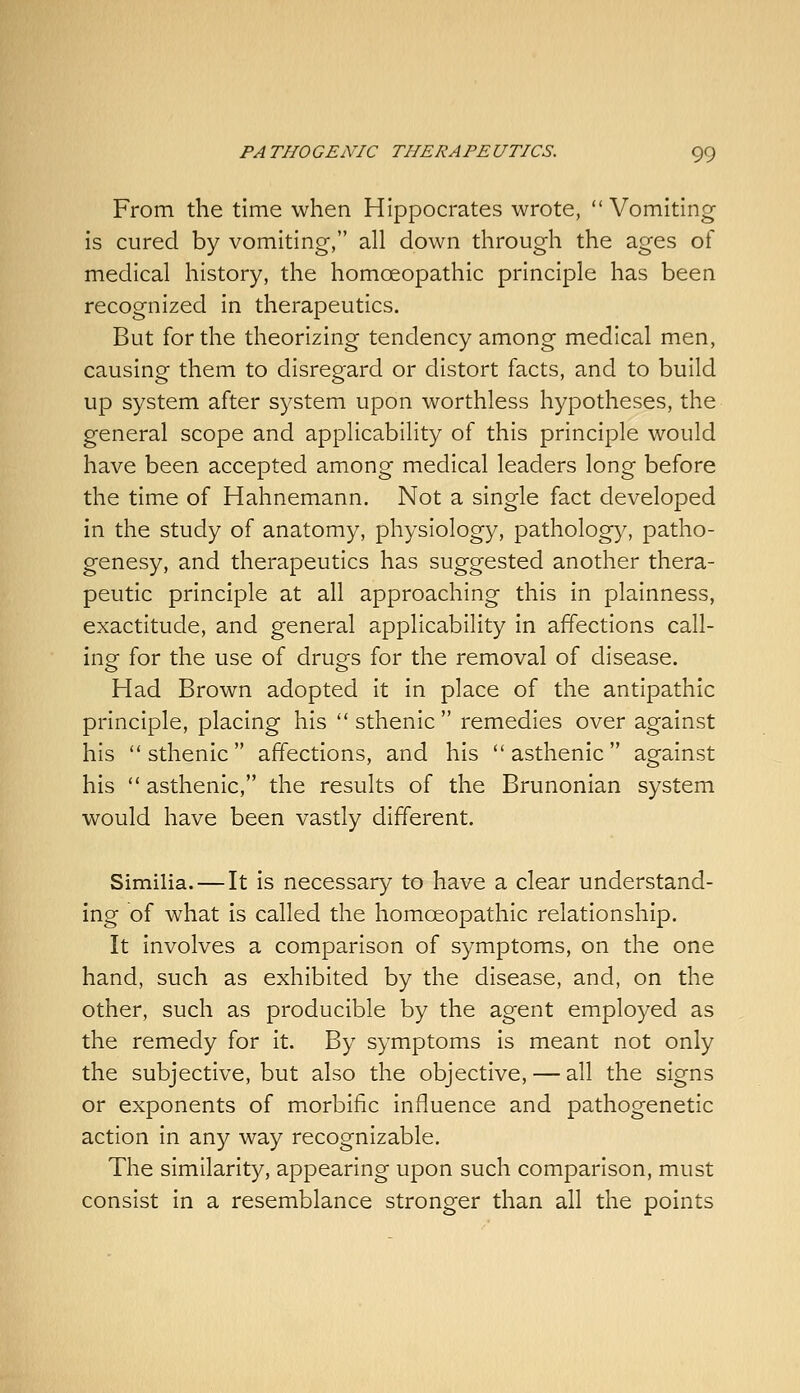 From the time when Hippocrates wrote, Vomiting is cured by vomiting, all down through the ages of medical history, the homoeopathic principle has been recognized in therapeutics. But for the theorizing tendency among medical men, causing them to disregard or distort facts, and to build up system after system upon worthless hypotheses, the general scope and applicability of this principle would have been accepted among medical leaders long before the time of Hahnemann. Not a single fact developed in the study of anatomy, physiology, pathology, patho- genesy, and therapeutics has suggested another thera- peutic principle at all approaching this in plainness, exactitude, and general applicability in affections call- ing- for the use of drugs for the removal of disease. Had Brown adopted it in place of the antipathic principle, placing his  sthenic  remedies over against his sthenic affections, and his asthenic against his  asthenic, the results of the Brunonian system would have been vastly different. Similia.—It is necessary to have a clear understand- ing of what is called the homoeopathic relationship. It involves a comparison of symptoms, on the one hand, such as exhibited by the disease, and, on the other, such as producible by the agent employed as the remedy for it. By symptoms is meant not only the subjective, but also the objective, — all the signs or exponents of morbific influence and pathogenetic action in any way recognizable. The similarity, appearing upon such comparison, must consist in a resemblance stronger than all the points