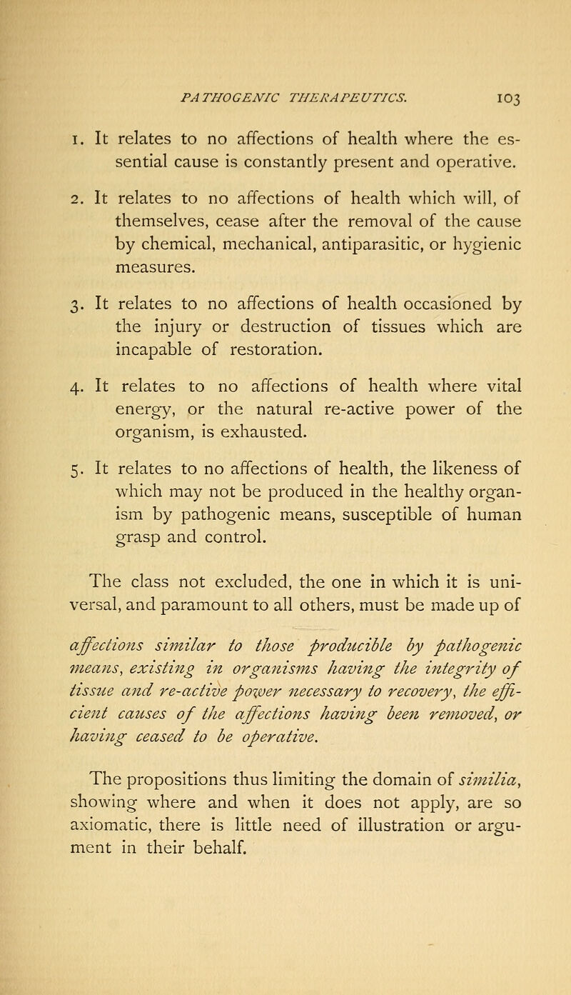 1. It relates to no affections of health where the es- sential cause is constantly present and operative. 2. It relates to no affections of health which will, of themselves, cease after the removal of the cause by chemical, mechanical, antiparasitic, or hygienic measures. O' It relates to no affections of health occasioned by the injury or destruction of tissues which are incapable of restoration. 4. It relates to no affections of health where vital energy, or the natural re-active power of the organism, is exhausted. 5. It relates to no affections of health, the likeness of which may not be produced in the healthy organ- ism by pathogenic means, susceptible of human grasp and control. The class not excluded, the one in which it is uni- versal, and paramount to all others, must be made up of affections shnilar to those producible by pathogenic means, existing in organisms having the integrity of tissue and re-active power necessary to recovery, the effi- cient causes of the affections having beeti removed^ or having ceased to be operative. The propositions thus limiting the domain of similia, showing where and when it does not apply, are so axiomatic, there is little need of illustration or argu- ment in their behalf.